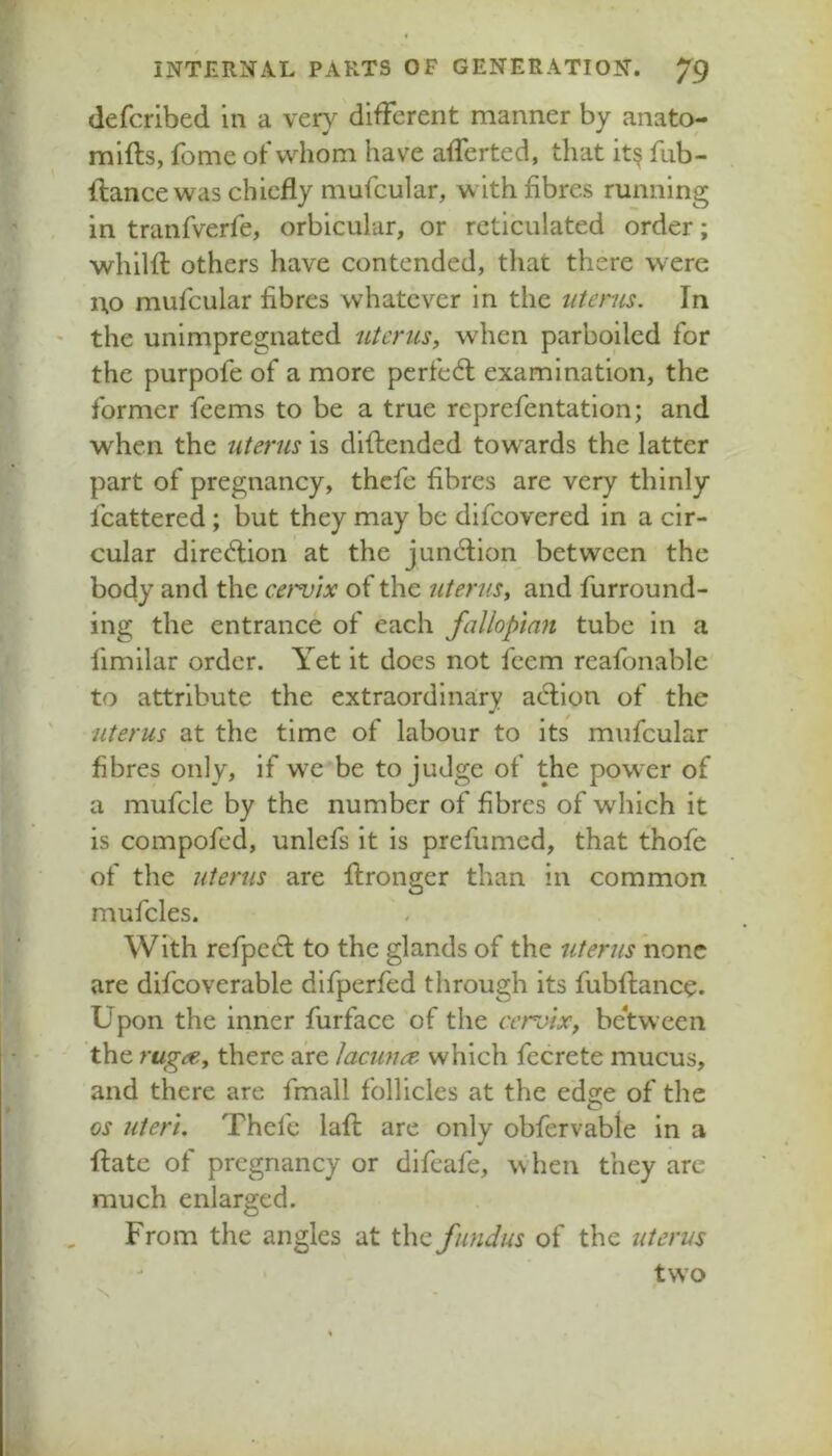 defcribed in a vety different manner by anato- mifts, fomc of whom have afferted, that it§ fub- Ifance was chiefly mufcular, with fibres running in tranfverfe, orbicular, or reticulated order; whilfl; others have contended, that there were no mufcular fibres whatever in the uterus. In the unimpregnated uterus, when parboiled for the purpofe of a more pcrfedl examination, the former feems to be a true reprefentation; and when the uterus is diflended towards the latter part of pregnancy, thefe fibres are very thinly fcattered ; but they may be difeovered in a cir- cular dirediion at the junction between the body and the cervix of the uterus, and furround- ing the entrance of each fallopian tube in a fimilar order. Yet it does not feem rcafonablc to attribute the extraordinary action of the uterus at the time of labour to its mufcular fibres only, if we be to judge of the pow-er of a mufcle by the number of fibres of which it is compofed, unlefs it is prefumed, that thofe of the uterus are flronger than in common mufcles. With refpccl to the glands of the uterus none are difcoverable difperfed through its fubftanec. Upon the inner furface of the ccroix, be’tw een the rugee, there are lacuna, which fecrete mucus, and there arc fmall follicles at the edge of the os uteri. Thefe lafl: are only obfervable in a flatc of pregnancy or difeafe, when they arc much enlarged. From the angles at \\\q fundus of the uterus two