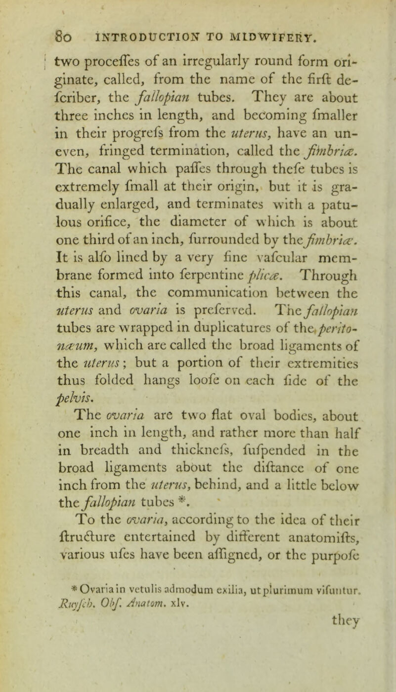 two proceffes of an irregularly round form ori- ginate, called, from the name of the firft de- fcribcr, the fallopian tubes. They are about three inches in length, and becoming fmaller in their progrefs from the uterus, have an un- even, fringed termination, called the fbnhr'uz. The canal which paifes through thefe tubes is extremely fmall at their origin, but it is gra- dually enlarged, and terminates with a patu- lous orifice, the diameter of which is about one third of an inch, furrounded by the fimbria:. It is alfo lined by a very fine vafcular mem- brane formed into ferpentine plica. Through this canal, the communication between the uterus and ovaria is preferved. fallopian tubes are wrapped in duplicatures of the«/)mVo- naum, which are called the broad ligaments of the uterus; but a portion of their extremities thus folded hangs loofe on each fide of the pelvis. The ovaria are two flat oval bodies, about one inch in length, and rather more than half in breadth and thickncls, fufpended in the broad ligaments about the dlftancc of one inch from the uterus, behind, and a little below the. fallopla7i tubes To the ovaria, according to the idea of their ftrudlure entertained by ditferent anatomifts, various ufes have been affigned, or the purpofc * Ovaria in vctulis admodum exilia, utpluriinum vifiiiitur. Rnyfch. Ohf, /inatom. xlv. < 1 they
