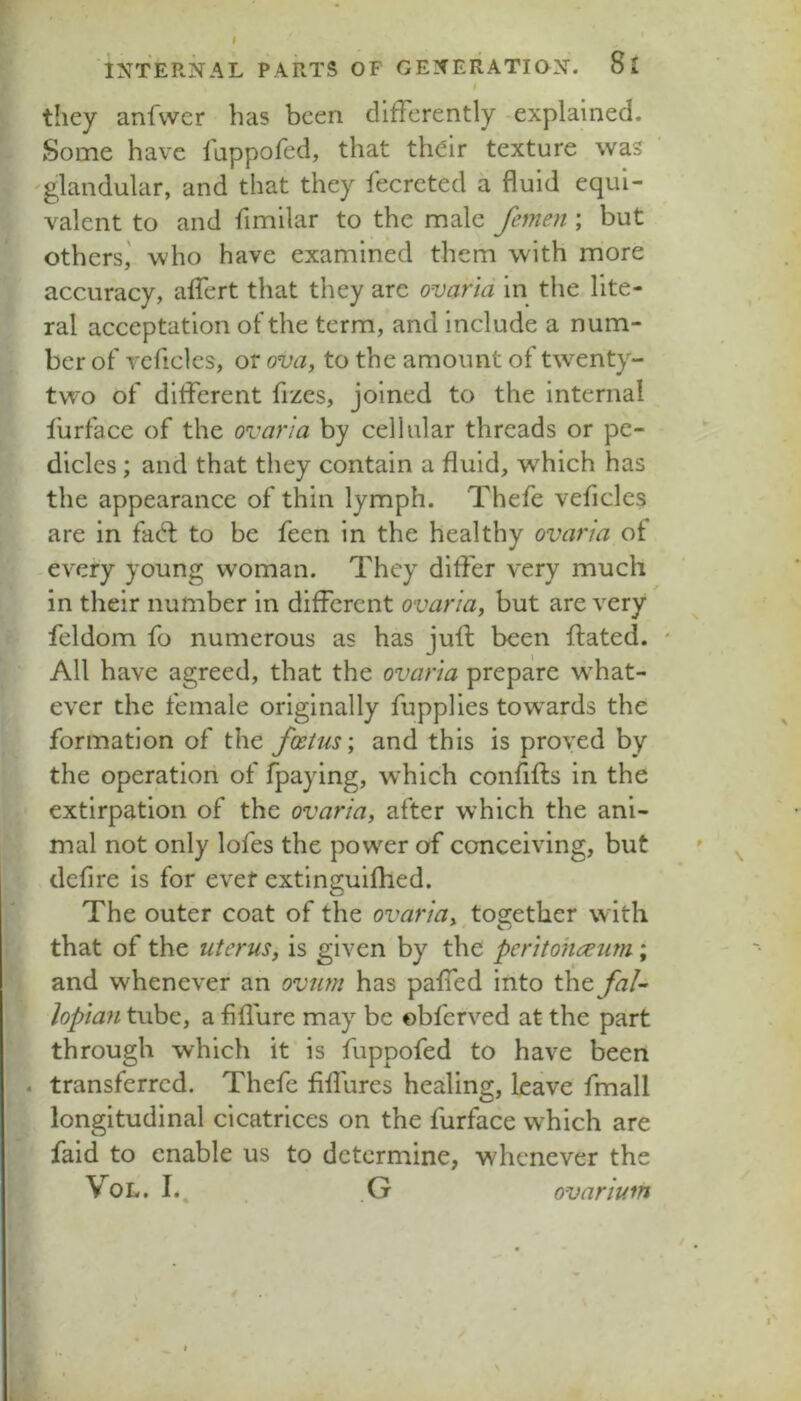 they anfwer has been differently -explained. Some have fappofed, that their texture was 'glandular, and that they fecreted a fluid equi- valent to and fimilar to the male femen ; but others,' who have examined them with more accuracy, aifert that they are ovarid in the lite- ral acceptation of the term, and include a num- ber of vcficles, or ova, to the amount of twenty- two of different fizes, joined to the internal lurface of the ovar'ia by cellular threads or pe- dicles ; and that they contain a fluid, which has the appearance of thin lymph. Thefe veficles are in fad: to be feen in the healthy ovaria of -every young woman. They differ very much in their number in different ovaria, but are very feldom fo numerous as has jufl been ffated. ' All have agreed, that the ovaria prepare w^hat- ever the female originally fupplies tow'ards the formation of the foetus', and this is proved by the operatiori of fpaying, which confifls in the extirpation of the ovaria, after which the ani- mal not only lofes the power of conceiving, but defire is for evef extinguifhed. The outer coat of the ovaria, together with that of the uterus, is given by the peritonaeum; and whenever an ovtmi has paffed into the fal- lopian tube, a fiflure may be ©bferved at the part through which it is fuppofed to have been . transferred. Thefe fiflures healing, leave fmall longitudinal cicatrices on the furface which are faid to enable us to determine, whenever the VoL. I.. G ovarium