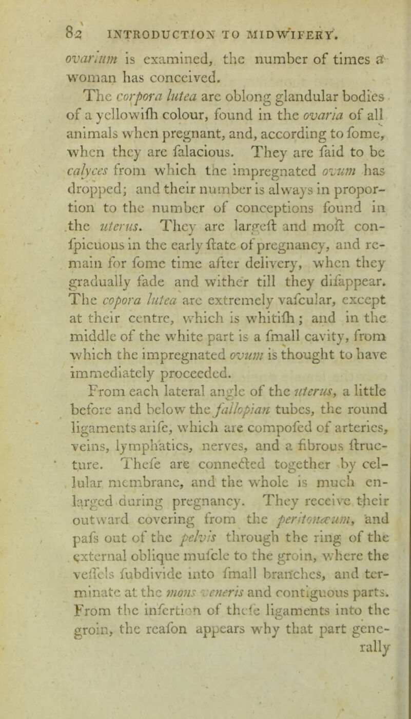 ovar.um is examined, the number of times ^ woman has conceived. The corpora lutea arc oblong glandular bodies of a Ycllowlfh colour, found in the ovaria of all animals when pregnant, and, according to fomc, when they arc falaclous. They are faid to be calyces from which tne impregnated o\^um has dropped; and their number is always in propor- tion to the number of conceptions found in .the uterus. They arc largeft and moft con- fpicuous in the early ftatc of pregnancy, and re- main for fome time after dellAxry, when they gradually fade and wither till they difappear. The copora lutea arc extremely vafcular, except at their centre, which is whitlili; and in the middle of the white part is a fmall cavity, from which the impregnated ovum is thought to have immediately proceeded. From each lateral angle of the iiterus, a little before and below the Jallopia?t tubes, the round ligaments aiife, which are compofed of arteries, veins, lymphatics, nerves, and a fibrous llruc- ture. I'hefe are conne^fed together by cel- lular membrane, and the whole is much en- larged Quring pregnancy. They receive their outward covering from the pentonecum, and pafs out of the pelvis through the ring of the ijxternal oblique mufcle to the groin, wdicre the veffds fubdivide into fmall branches, and ter- minate at the mons cner 'is and contiguous parts. From the infcrti vi of thefe ligaments into the groin, the reafon appears why that part gene- rally