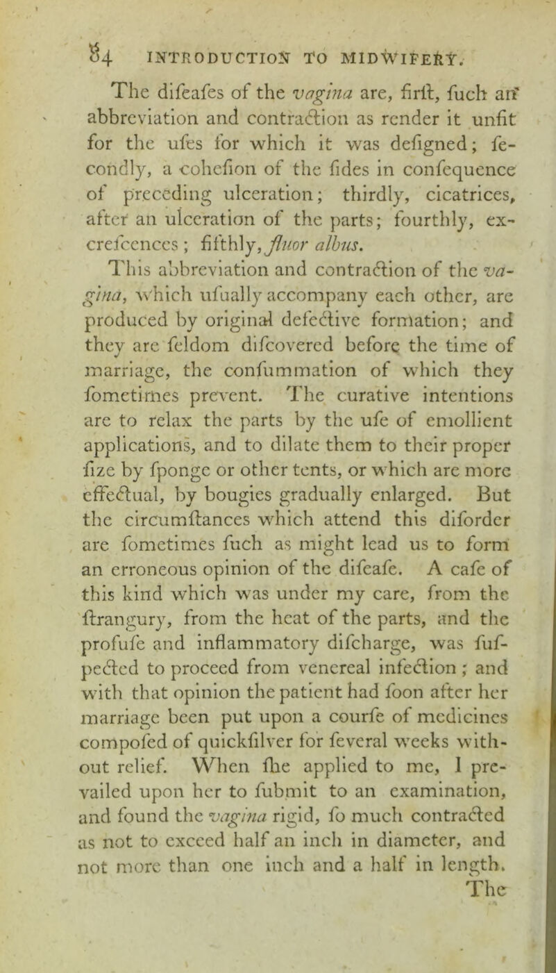 The difeafes of the vagina are, firll, fuch an* abbreviation and contradlion as render it unfit for the ufes for which it was defigned; fe- condly, a cohcfion of the fides in confequence of preceding ulceration; thirdly, cicatrices, after an ulceration of the parts; fourthly, ex- crefccnccs; fifthly,^/^t?r alhus. This abbreviation and contradlion of tlic va- g'lna, AN'hich ufaally accompany each other, are produced by original defective formation; and they are feldom difeovered before the time of marriage, the confummation of which they fometirnes prevent. The curative intentions are to relax the parts by the ufe of emollient applications, and to dilate them to their proper fize by fpongc or other tents, or which are more cfFedfual, by bougies gradually enlarged. But the circiimflances which attend this diforder are fometirnes fuch as might lead us to form an erroneous opinion of the difeafe. A cafe of this kind which was under my care, from the flrangury, from the heat of the parts, and the profufe and inflammatory difeharge, was fuf- pedlcd to proceed from venereal infedlion ; and with that opinion the patient had foon after her marriage been put upon a courfe of medicines compofed of quickfilver for feveral weeks with- out relief. When flie applied to me, I pre- vailed upon her to fubmit to an examination, and found the vagina rigid, fo much contracted as not to exceed half an inch in diameter, and not more than one inch and a half in length. The