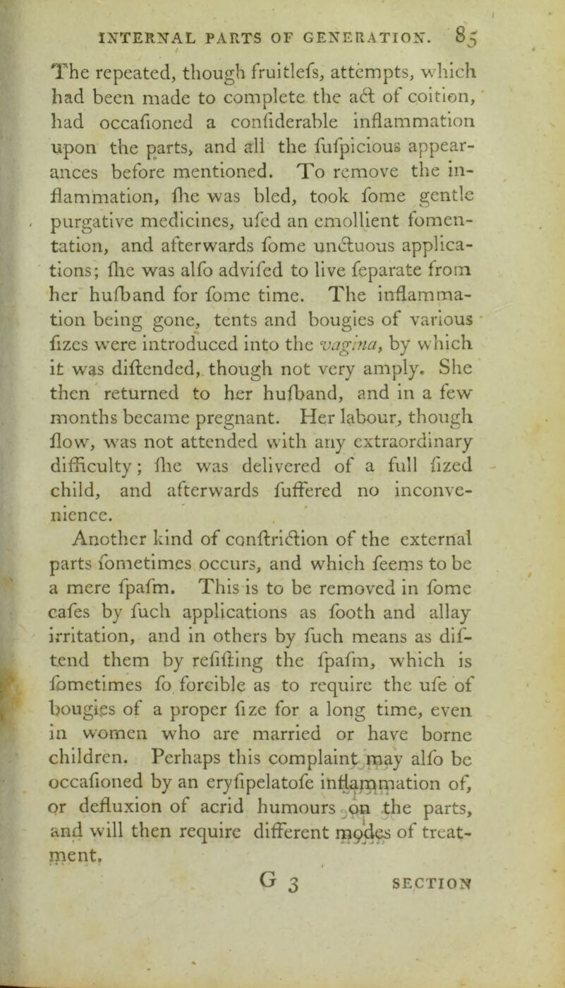 / INTERNAL PARTS OF GENERATION. 85 The repeated, though fruitlefs, attempts, which had been made to complete the a6t of coition, ‘ had occafioned a confiderable inflammation upon the parts, and all the fufpicious appear- ances before mentioned. To remove the in- flammation, file was bled, took fome gentle - purgative medicines, ufed an emollient fomen- tation, and afterwards fome unAuous applica- tions; flie was alfo advifed to live feparate from her hufband for fome time. The inflamma- tion being gone, tents and bougies of various * fizes were introduced into the vagina, by which it was difliended,. though not very amply. She then returned to her hufband, and in a few months became pregnant. Her labour, though flow', was not attended with any extraordinary difficulty; flic was delivered of a full fized child, and afterwards fuflered no inconve- nience. Another kind of conflricflion of the external parts fometimes occurs, and which feems to be a mere fpafm. This is to be removed in fome cafes by fuch applications as footh and allay irritation, and in others by fuch means as dif- tend them by refilling the fpafm, which is Ibmetimes fo forcible as to require the ufe of ' bougies of a proper fize for a long time, even in women who are married or have borne children. Perhaps this complaintjmay alfo be occafioned by an eryfipelatofe inflafnrnation of, or defluxion of acrid humours 3011 the parts, and will then require different 1119^ of treat- ment,