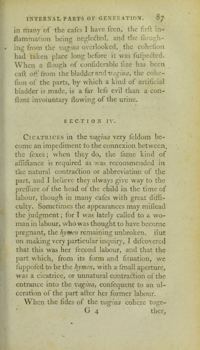 ill riiany of the cafes I have fccn, the frfl: In- flammat-ioii being negledled, and the llough- inii; from the vagina overlooked, the cohehoii had taken place long before it was fufpe^led. When a dough of confiderable fize has been caft oh' from the bladder and the cohc- fion of the parts, by which a kind of artificial bladder is made, is a far lefs evil than a con- flant involuntary flowing of the urine. / S E C,T I O N IV. Cicatrices in the vagina very feldom be- come an impediment to the connexion between, the fcxcs; when they do, the fame kind of afliftance is required as was recommended in the natural contradion or abbreviation of the part, and I believe they always give way to the preiTure of the head of the child in the time of labour, though in many cafes with great diffi- culty. Sometimes the appearances may, mifiead the judgment; for I was lately called to a wo- man in labour, who was thought to have become pregnant, the hymen remaining unbroken. But on making very particular inquiry, I difcoyercd that this was her fecond labour, and that the part which, from its form and fituation, we fuppofed to be the hymen, with a-fmall aperture, was a cicatrice, or unnatural contradbon of the entrance into the vagina, confequcnt to an ul- ceration of the part after her former labour. When the fides of the vagina cohere toge- ' ' G 4 thcr.