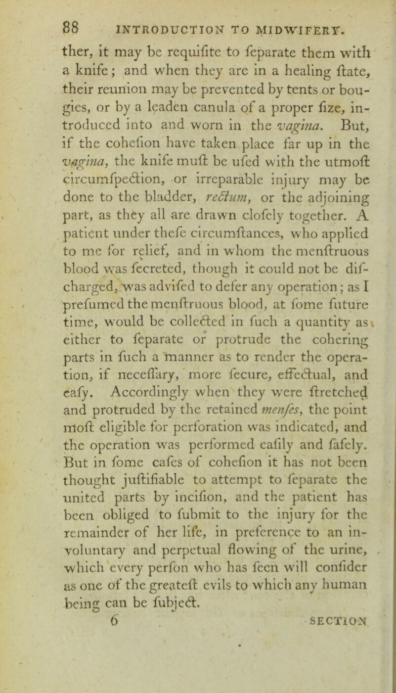 ther, it may be rcquifite to feparate them with a knife; and when they are in a healing ftate, their reunion may be prevented by tents or bou- gies, or by a leaden canula of a proper hze, in- troduced into and worn in the vagina. But, if the cohefion have taken place far up in the vagina, the knife rnuft be ufed with the utmolk circumfpedlon, or irreparable injury may be done to the bladder, re6ium, or the adjoining part, as they all are drawn clofcly together. A patient under thefc circumftances, who applied to me for relief, and in whom the menftruous blood w’as fccreted, though it could not be dif- charged, w^as advifed to defer any opemtion; as I prefumed the menftruous blood, at fome future time, would be collc6lcd in fuch a quantity asv either to feparate or protrude the cohering parts in ftich a manner as to render the opera- tion, if neceflary,' more fecure, efFedlual, and cafy. Accordingly when they w^ere ftretched and protruded by the retained menfes, the point moft eligible for perforation was indicated, and the operation was performed eafily and fafely. ' But in fome cafes of cohefton it has not been thought juftifiable to attempt to feparate the united parts by Incifion, and the patient has been obliged to fubmit to the injury for the remainder of her life, in preference to an in- voluntary and perpetual flowing of the urine, , w hich'every perfon who has fecn wdll confider as one of the greateft evils to which any human being can be fubjedl.