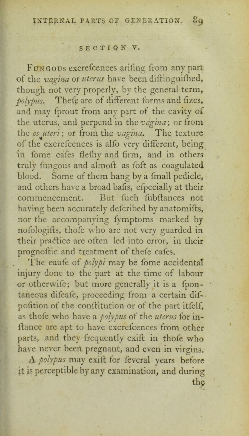 SECTION V. Fungous excrefcences arifing from any part of the vagina or uterus have been dlftlnguiflied, though not very properly, by the general term, polypus. Thefe are of different forms and fizes, and may fprout from any part of the cavity of the uterus, and perpend in ^^vaghia\ or from the os uteri) or from the vagina., The texture of the excrefcences is alfo very different, being in fome cafes flefliy and firm, and in others truly fungous and almoft as foft as coagulated blood. Some of them hang by a fmall pedicle, and others have a broad bafis, efpecially at their commencement. But fuch fubftances not having been accurately defcrlbcd by anatomifts, nor the accompanying fymptoms marked by nofologifls, thofe who are not very guarded in their pracflicc are often led into error, in their prognoftic and treatment of thefe cafes. The eaufe of polypi may be fome accidental injury done to the part at the time of labour or othervvlfe; but more generally jt is a fpon- * taneous difeafe, proceeding from a certain dif-. pofitlon of the conflltution or of the part itfelf, as thofe who have a polypus of the uterus for in- fiance are apt to have excrefcences from other parts, and they frequently exift in thofe who have never been, pregnant, and even in virgins. A polypus may exift for feveral years before it is perceptible by any examination, and during th^