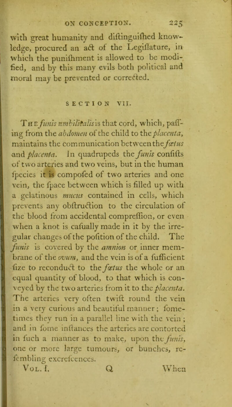 With great humanity and diflinguilhed know^- iedge, procured an a6l of the Legiflature, in which the punilhment is allowed to be modi- fied, and by this many evils both political and moral may be prevented or corre<fted. i SECTION VII. Thefimis nmhiU^alisis that cord, which, pall- ing from the abdomen of the child to the placenta^ maintains the communication between thefoetus ■and placenta. Jn quadrupeds the funis confifts of two arteries and two veins, but in the human fpecies it is compofed of two arteries and one vein, the fpace between which is filled up with a gelatinous mucus contained in cells, which prevents any obftrudlon to the circulation of the blood from accidental compreffion, or even • when a knot is cafually made in it by the irre- gular changes of the pofition of the child. The funis is covered by the amnion or inner mem- brane of the (wum, and the vein is of a fufficlent fize to recondu(5f to the foetus the whole or an equal quantity of blood, to that wdilch is con- veyed by the two arteries from it to the placenta. The arteries very often twifl: round tlie vein in a very curious and beautiful manner ; fome- tlmcs they run in a parallel line w ith the vein ; and in forne infiances the arteries are contorted in fuch a manner as to make, upon the fmus, one or more large tumours, or bunches, rc- fcmbling excrcfccnces. VoL. I. Q When