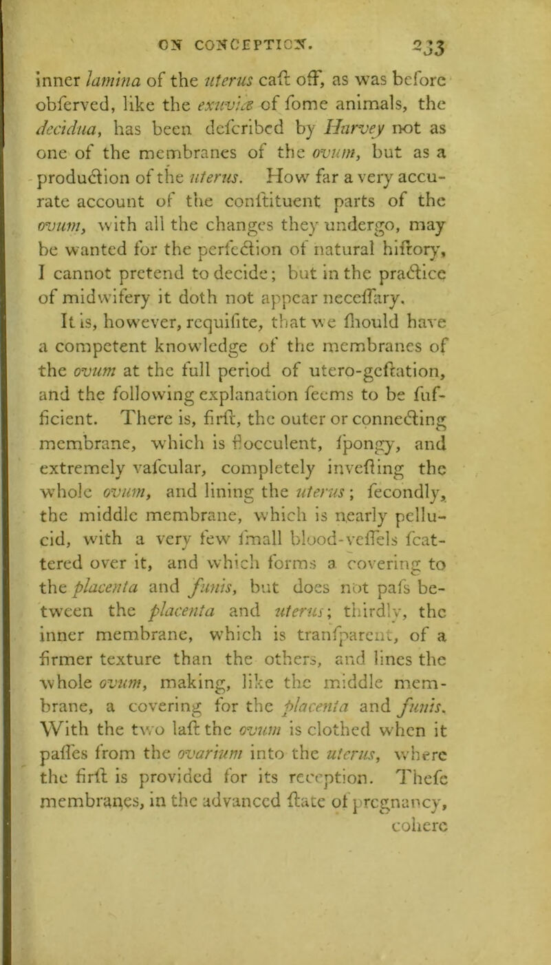 inner latnhia of the uterus cafi: ofF, as was before* obferved, like the exuvik of fome animals, the decidua, has been dcfcrlbcd by Harvey not as one of the membranes of the ovum, but as a - produdion of the uterus. How far a very accu- rate account of the conltituent parts of the ovum, with all the changes they undergo, may- be wanted for the perfection ot natural hIftory\ I cannot pretend to decide; but in the praCtice of midwifery it doth not appear necclTiiry. It is, how'ever, rcquifite, that w e fliould have a competent knowdedge of the membranes of the ovum at the full period of utero-gcftatlon, and the following explanation feems to be fuf- feient. There is, firtt, the outer or connecting membrane, which is fiocculent, fpongy, and extremely vafcular, completely invetting the whole ovum, and lining the uterus; fecondly, the middle membrane, which is nearly pellu- cid, with a very few Imall blood-vetTels fcat- tered over it, and which forms a covering to the placenta and funis, but does not pafs be- tween the placenta and uterus-, thirdly, the inner membrane, w'hich is tranfparcnt, of a firmer texture than the others, and lines the whole ovum, making, like the middle mem- brane, a covering for the placenta and funis. With the two latt: the ovum is clothed when it pafies from the ovarium into the uterus, where the firll: is provided for its reception. Thefe membranes, in the advanced ftate of pregnancy, cohere