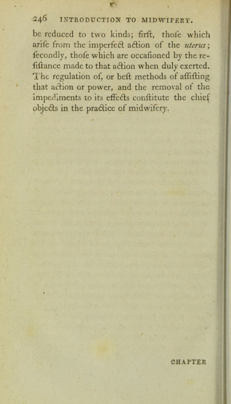 be reduced to two kinds; firft, thofe which arife from the imperfedl action of the uterus; fecondly, thofe which are occafloned by the re- fiftance made to that action when duly exerted, a he regulation of, or bell methods of alTilling that action or power, and the removal of the impediments to its effects conllitute the chief objects in the pra<5tice of midwifery. CHAPTER