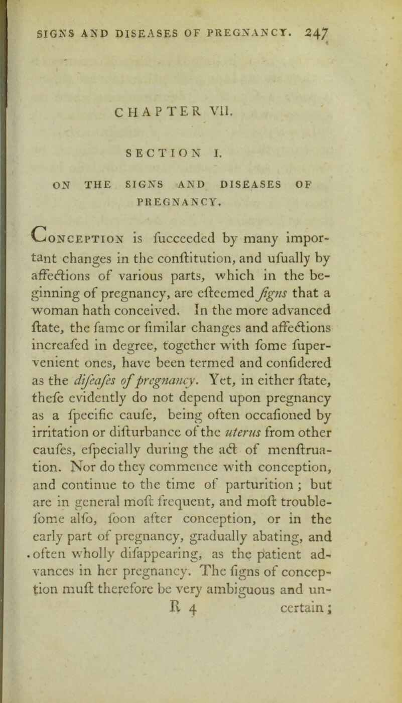 CHAPTER Vil. SECTION I. ON THE SIGNS AND DISEASES OF PREGNANCY. Conception is fuccecdcd by many impor- tant changes in the conftltutlon, and ufually by affections of various parts, which in the be- ginning of pregnancy, are effecmed^^wj that a woman hath conceived. In the more advanced ftate, the fame or fimilar changes and affections increafed in degree, together w ith fomc fuper- venient ones, have been termed and confidered as the dij'eafes of pregnancy. Y et, in either ffate, thefe evidently do not depend upon pregnancy as a fpecific caufe, being often occafioned by irritation or dilfurbance of the uterus from other caufes, cfpecially during the act of menffrua- tion. Nor do they commence wdth conception, and continue to the time of parturition; but are in general mofl; frequent, and mofl: trouble- fome alfo, foon after conception, or in the early part of pregnancy, gradually abating, and .often wholly difappearing, as the patient ad- vances in her pregnancy. The figns of concep- tion muff therefore be very ambiguous and un- II 4 certain;