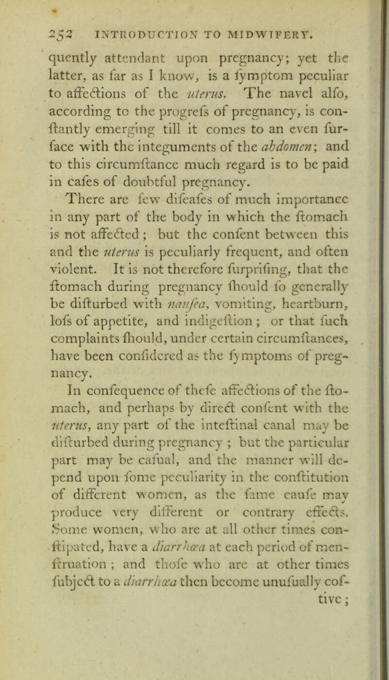 quently attendant upon pregnancy; yet tlie latter, as far as I know, is a fymptom peculiar to alFecftioris of the uterus. The navel alfo, according to the progrefs of pregnancy, is con- flantly emerging till it comes to an even fur- face with the integuments of the abdomen \ and to this circumftance much regard is to be paid in cafes of doubtful pregnancy. There are few' difeafes of much importance in any part of the body in which the ftomach is not affed:ed ; but the confent between this and the uterus is peculiarly frequent, and often violent. It is not therefore furprifing, that the ftomach during pregnancy fliould fo generally be difturbed with uanj'ea, vomiting, heartburn, lofs of appetite, and indigeflion ; or that fuch complaints lliould, under certain circumftances, have been confidcred as the f) mptoms of preg- nane v. j In confequence of thefe aftecdiions of the fto- mach, and perhaps by dired: confent w'ith the uteruSy any part ot the inteftinal canal may be difturbed during pregnancy ; but the particular part may be cafual, and the manner wall de- pend upon fome peculiarity in the conftitution of ditferent women, as the fame caufe mav produce very diflerent or contrary effeds. .Some women, w ho are at all other times con- llipKited, have a dlarrhora at each period of men- ftruatioii ; and thofe who are at other times fubjed to a diarriicea then become unufually cof- tivc: