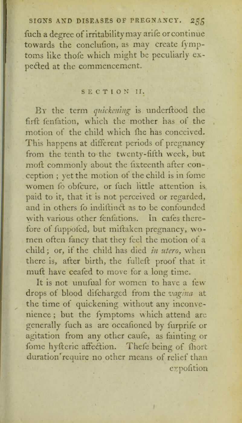 fuch a degree of irritability may arife or continue towards the conclufion, as may create A'mp- toms like thofe which might be peculiarly ex- ped;ed at the commencement. SECTION II. * By tlie term quickening is underftood the firft fenfation, v\'hich the mother has ot the , motion of the child which die has conceived. This happens at ditFcrent periods of pregnancy from the tenth to the twenty-fifth week, but moft commonly about the fixteenth after con- ^ * .ception ; yet the motion of the child is in fome women fo obfeure, or fuch little attention is, paid to it, that it is not perceived or regarded, and in others fo inditVincft as to be confounded with various other fenfations. In cafes there- fore of fuppofed, but milfaken pregnancy, wo- men often fancy that they feel the motion of a child; or, if the child has died in uiero, wdien there is, after birth, the fulled: proof that it mud have ceafed to move for a Ions: time. It is not unufiial for women to have a few drops of blood difeharged from the vagina at the time of quickening without any inconve- nience ; but the fymptoms which attend arc generally fuch as arc occafioned by furprife or agitation from any other caufe, as fainting or fomc hydcric ade<dion. Thefe being of diort durationTcquirc no other means of relief than cxpofition