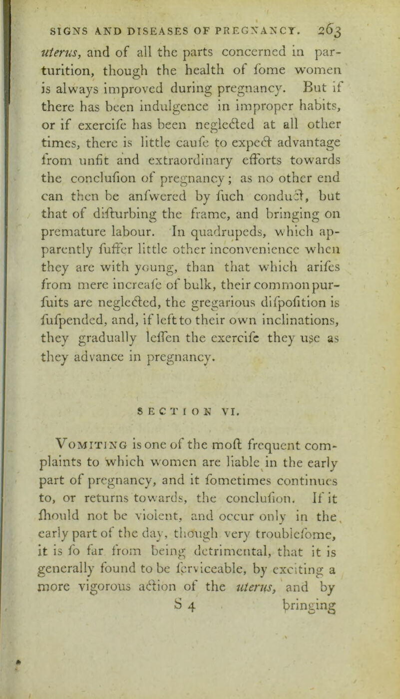 uterus, and of all the parts concerned in par- turition, though the health of fome women is always improved during pregnancy. But if there has been indulgence in improper habits, or if exercife has been neglcded at all other times, there is little caufe to expc(5l: advantage from unfit and extraordinary efforts towards the conclufion of pregnancy; as no other end can then be anfvvcrcd by fuch conducf, but that of diffurbing the frame, and bringing on premature labour. 'In quadrupeds, which ap- parently fuffer little other inconvenience when they are with young, than that which arifes from mere increaf'c of bulk, their common pur- fuits are negledfed, the gregarious difpofition is fufpended, and, if left to their own Inclinations, they gradually IcfTcn the exercife they u^e as they advance in pregnancy. SECTION VI. f Vomiting is one of the mod frequent com- plaints to which women are liable^in the early part of pregnancy, and it fometimes continues to, or returns towards, the conclufion. If it fliould not be violent, and occur only in the, early part of the day, though very troublefome, it is fo far from being detrimental, that it is generally found to be fcrviceable, by exciting a more vigorous ac^fion of the uieruSy' and by S 4 bringing