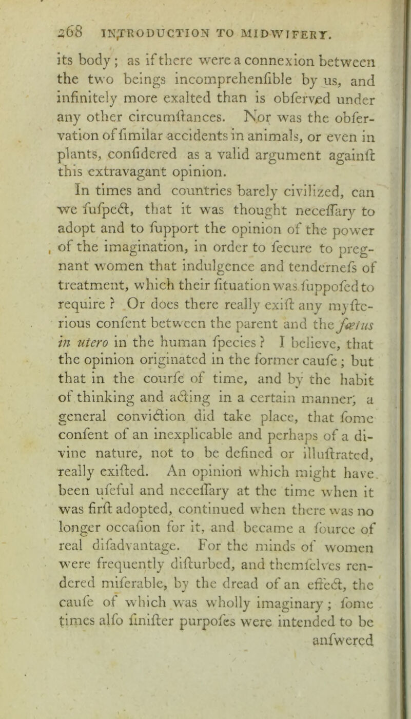 its body ; as if there were a connexion between the two beings incomprehenfible by us, and infinitely more exalted than is obferved under any other circumfiances. Nor was the obfer- vation of fimilar accidents in animals, or even in plants, confidcred as a valid argument againfi: this extravagant opinion. In times and countries barely civilized, can we fufpedl, that it was thought necelTary to adopt and to fupport the opinion of the power of the imagination, in order to fecurc to preg- nant women that indulgence and tcndernefs of treatment, which their fituation w’as fuppofcdto require ? Or does there really exift any myftc- rious confent between the parent and in utero in' the human fpecies ? I believe, that the opinion originated in the former caufe ; but that in the coiirfe’ of time, and by the habit of thinking and ading in a certain manner; a general convidion did take place, that fome confent of an inexplicable and perhaps of a di- vine nature, not to be defined or illiidrated, really exifted. An opinion which might have, been ufeful and neceirary at the time when it was firfi; adopted, continued when there was no longer occafion for it, and became a fburce of real difadvaiitage. For the minds of w'omen were frequently difturbed, and thcmfelvcs ren- dered miferable, by the dread of an efied, the caule of which was wholly imaginary ; fome times alfo finifler purpofes were intended to be anfwered