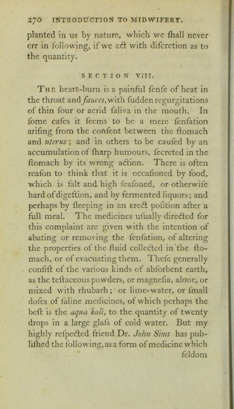 planted in us by nature, which vve fhall never err in following, if w'c adf with difcretion as to the quantity. SECTION VIII. The heart-burn is a painful fenfe of heat in the throat and fauces,fudden regurgitations of thin four or acrid faliva in the mouth. In fome cafes it feems to be- a mere fenfation ariting from the confent between the Ifomach and uterus ; and in others to be caufed by an accumulation of fharp humours, fecreted in the ftomach by its Avrong adion. There is often reafon to think that it is occalioned by food, which is fait and high feafoned, or otherwifc hard ofdigellion, and by fermented liquors; and perhaps by flceping in an cre6l pofition after a full meal. The medicines ufiiallv diredled for this complaint arc given with the intention of abating or removing the fenfation, of altering the properties of the fluid colleCbcd in the flo- mach, or of evacuating them. Thcfe generally confilf of the various kinds of abforbent earth, as the teflaceous powders, or magnefia, alone, or mixed with rhubarb;' or lime-water, or fmall dofes of liiline medicines, of which perhaps the befl; is the aqua kali, to the quantity of twenty drops in a large glafs of cold w^ater. But my highly refpcdled friend Dr. John Sims has pub- lilhed the following,asa form of medicine which feldom