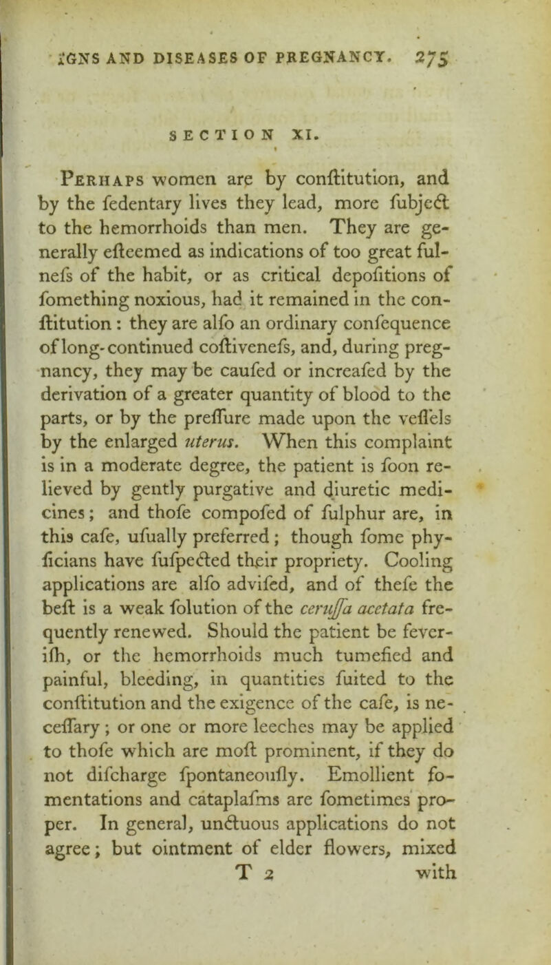 SECTION XI. •Perhaps women are by conftitutlon, and by the fedentary lives they lead, more fubje(fl to the hemorrhoids than men. They are ge- nerally efteemed as indications of too great ful- nefs of the habit, or as critical depofitions of fomething noxious, had it remained in the con- ftitution: they are alfo an ordinary confequence of long'continued coftivenefs, and, during preg- •nancy, they may be caufed or increafed by the derivation of a greater quantity of blood to the parts, or by the prelTure made upon the vefl'els by the enlarged uterus. When this complaint is in a moderate degree, the patient is foon re- lieved by gently purgative and diuretic medi- cines ; and thofe compofed of fulphur are, in this cafe, ufually preferred; though fome phy- iicians have fufpedled their propriety. Cooling applications are alfo advifcd, and of thefe the beft is a weak folutlon of the cerujfa acetata fre- quently renewed. Should the patient be fever- ilh, or the hemorrhoids much tumefied and painful, bleeding, in quantities fuited to the conftitutlon and the exigence of the cafe, is ne- cefiary ; or one or more leeches may be applied to thofe which are mofi: prominent, if they do not difcharge fpontaneoufly. Emollient fo- mentations and cataplafms are fometlmes pro- per. In general, un(5tuous applications do not agree; but ointment of elder flowers, mixed T 2 with