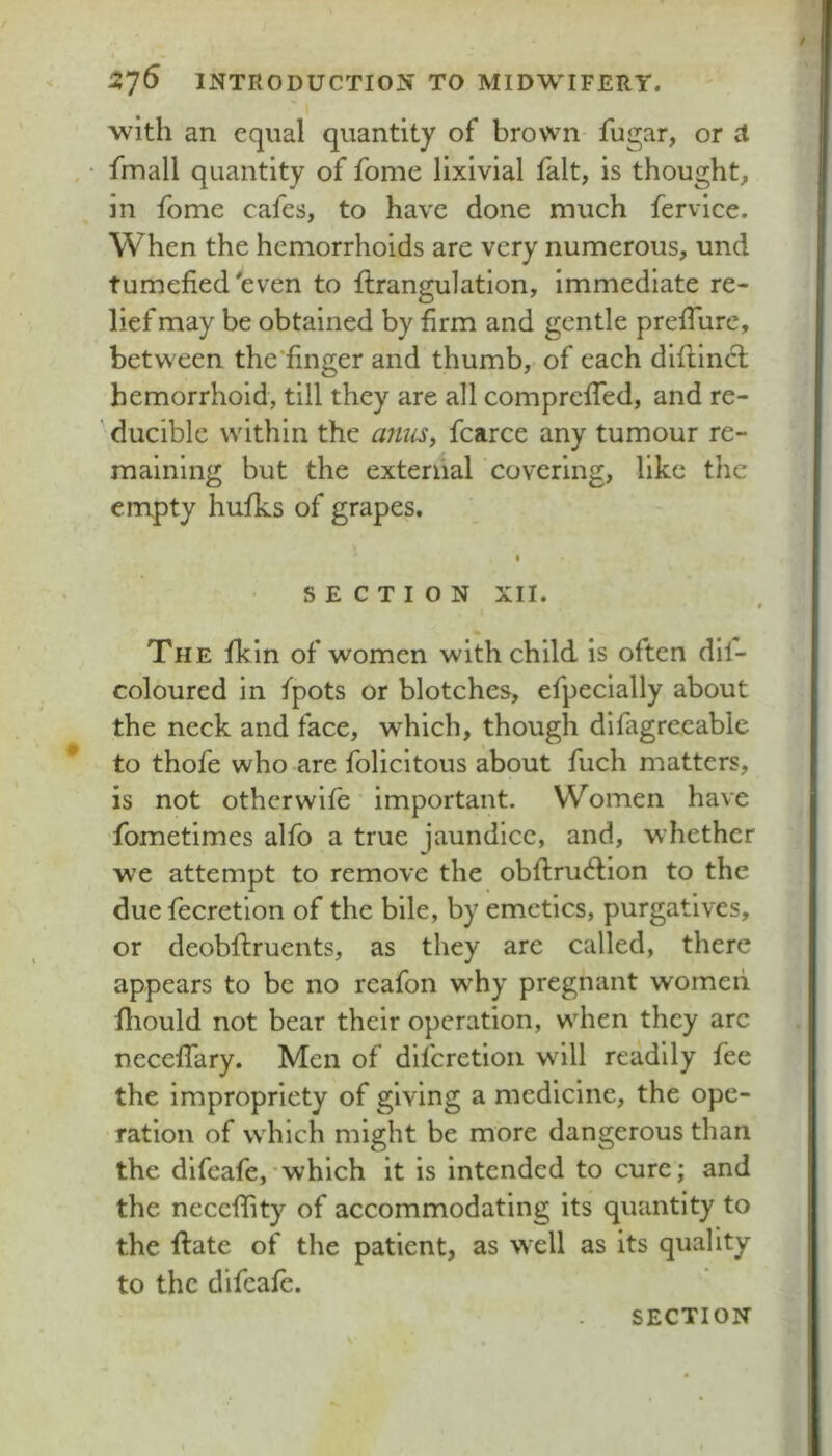 with an equal quantity of brown fugar, or d fmall quantity of fome lixivial fait, is thought, in fome cafes, to have done much fervice. When the hemorrhoids are very numerous, und tumefied'even to flrangulation, immediate re- lief may be obtained by firm and gentle preffure, between the'finger and thumb, of each diflinct hemorrhoid, till they are all compreffed, and re- ducible within the anus, fcarce any tumour re- maining but the external covering, like the empty hufks of grapes. I SECTION XII. The fkin of women with child is often dil- coloured in fpots or blotches, efpecially about the neck and face, which, though difagreeablc to thofe who are folicitous about fuch matters, is not other wife important. Women have fometimes alfo a true jaundice, and, whether we attempt to remove the obflru^lion to the due fecretion of the bile, by emetics, purgatives, or deobftruents, as they are called, there appears to be no reafon w'hy pregnant women lliould not bear their operation, when they arc neceffary. Men of diferetion will readily fee the impropriety of giving a medicine, the ope- ration of which might be more dangerous than the difeafe,’which it is intended to cure; and the neccfhty of accommodating its quantity to the flate of the patient, as well as its quality to the difeafe.