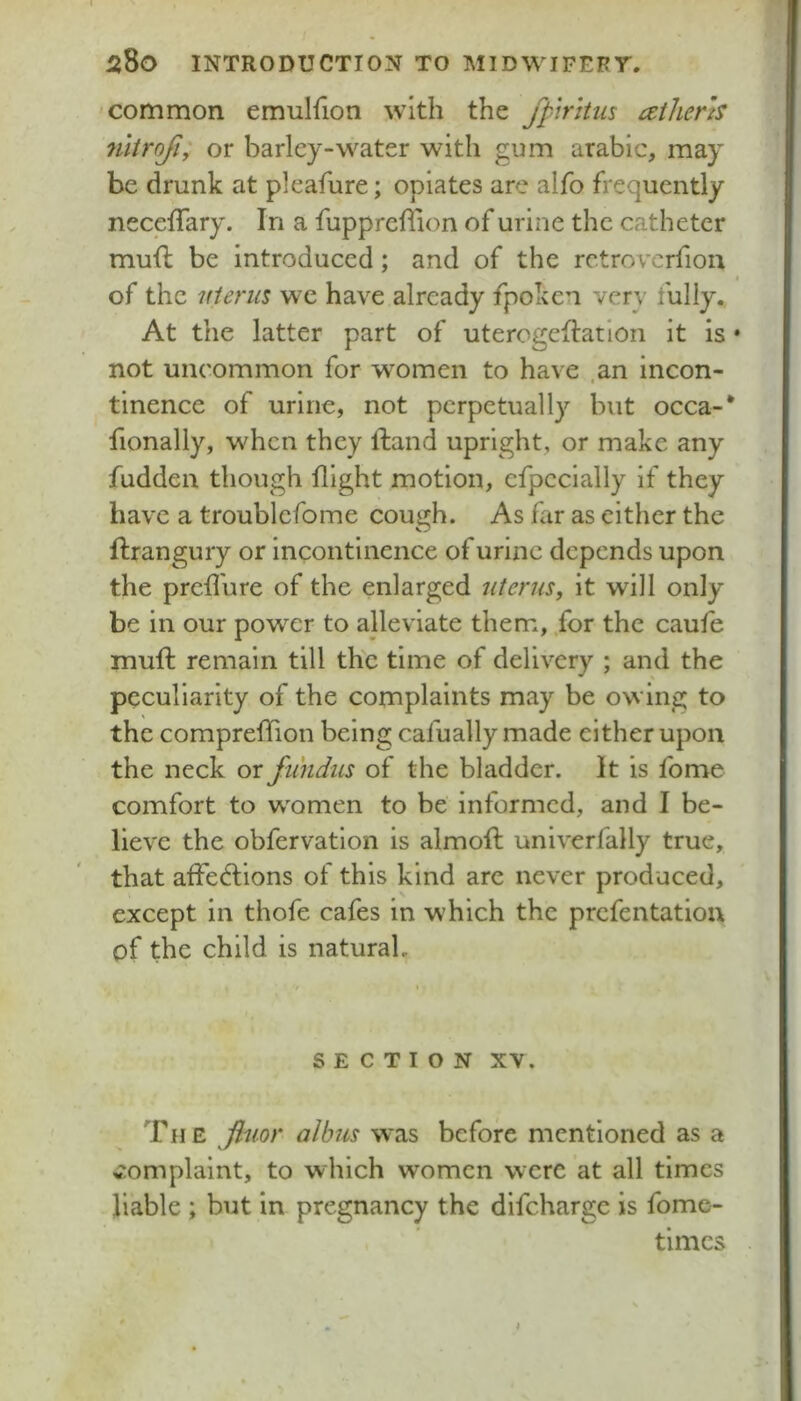 'Common emulfion with the fptrhus cetherh niiroji; or barley-water with gum arabic, may be drunk at pleafure; opiates are alfo frequently neceffary. In a fuppreflion of urine the catheter mufi; be introduced; and of the rctrovcrfion of the uterus we have already fpoken very fully,. At the latter part of uterogeflation it is • not uncommon for women to have .an incon- tinence of urine, not perpetually but occa-* fionally, when they ftand upright, or make any fudden though flight motion, cfpccially if they have a troublcfome cough. As far as either the ftrangury or incontinence of urine depends upon the predure of the enlarged uterus, it will only be in our power to alleviate them, for the caufe muft remain till th'c time of delivery ; and the peculiarity of the complaints may be owing to the comprefTion being cafually made either upon the neck or fundus of the bladder. It is fome comfort to w^omen to be informed, and I be- lieve the obfervatlon is almoft unlverfally true, that affedlions of this kind are never produced, except in thofe cafes in which the prefentatiou of the child is natural. SECTION XV. The fimr albus was before mentioned as a 4tomplaint, to which women were at all times liable ; but in pregnancy the difeharge is fome- tlmcs