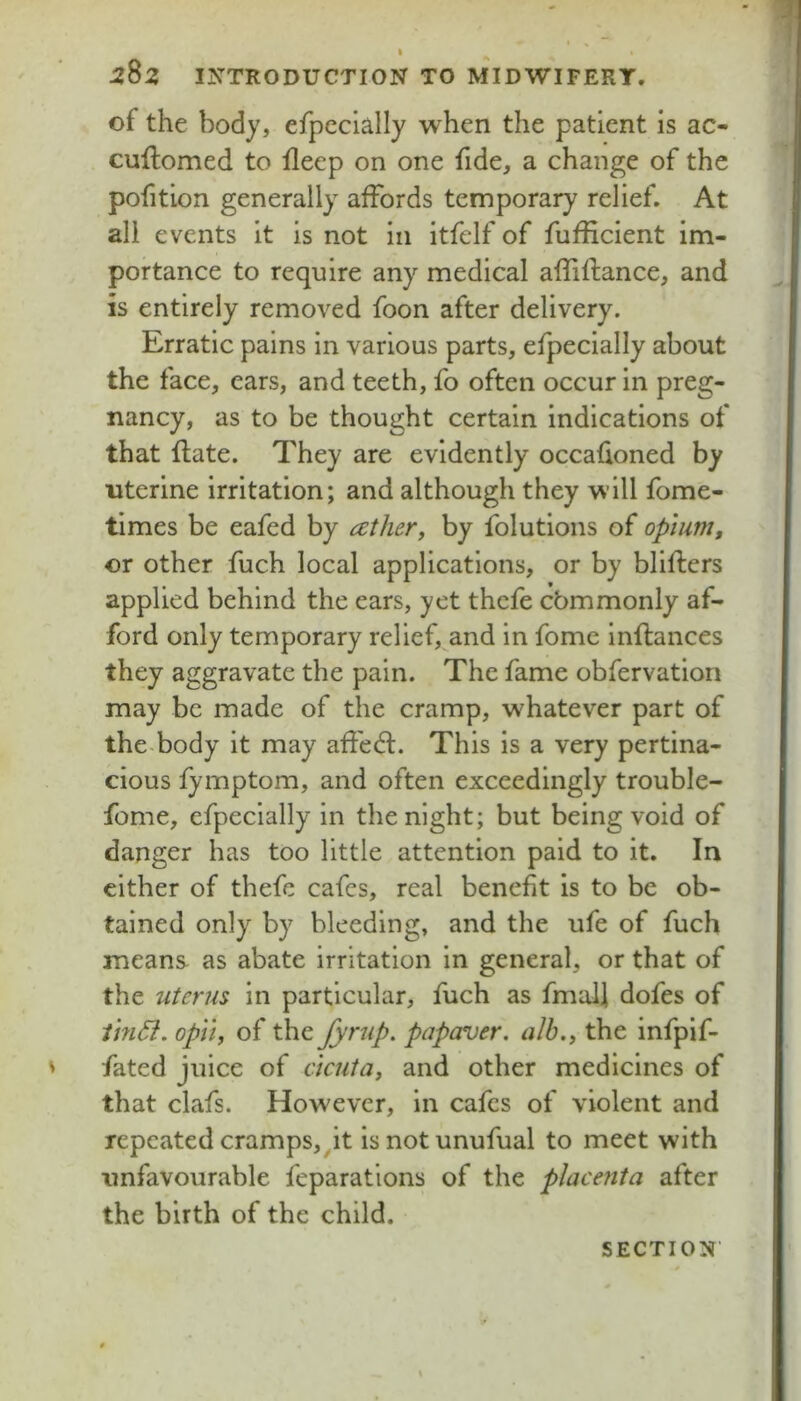 of the body, efpecially when the patient is ac- cuftomed to fleep on one fide, a change of the pofition generally affords temporary relief. At all events it is not in itfelf of fufficient im- portance to require any medical affiflance, and is entirely removed foon after delivery. Erratic pains in various parts, efpecially about the face, ears, and teeth, fo often occur in preg- nancy, as to be thought certain indications of that flate. They are evidently occafioned by uterine irritation; and although they will fome- times be eafed by cether, by folutions of opium, or other fuch local applications, or by blifters applied behind the ears, yet thcfe cbmmonly af- ford only temporary relief, and in fome inftances they aggravate the pain. The fame obfervation may be made of the cramp, whatever part of the-body it may affed:. This is a very pertina- cious fymptom, and often exceedingly trouble- fome, efpecially in the night; but being void of danger has too little attention paid to it. In cither of thefe cafes, real benefit is to be ob- tained only by bleeding, and the ufe of fuch means as abate irritation in general, or that of the uterus in particular, fuch as fmal] dofes of thi6i. opll, of the fyrup. papaver. alb., the infpif- fated juice of acuta, and other medicines of that clafs. However, in cafes of violent and repeated cramps,^it isnotunufual to meet with unfavourable feparations of the placenta after the birth of the child.