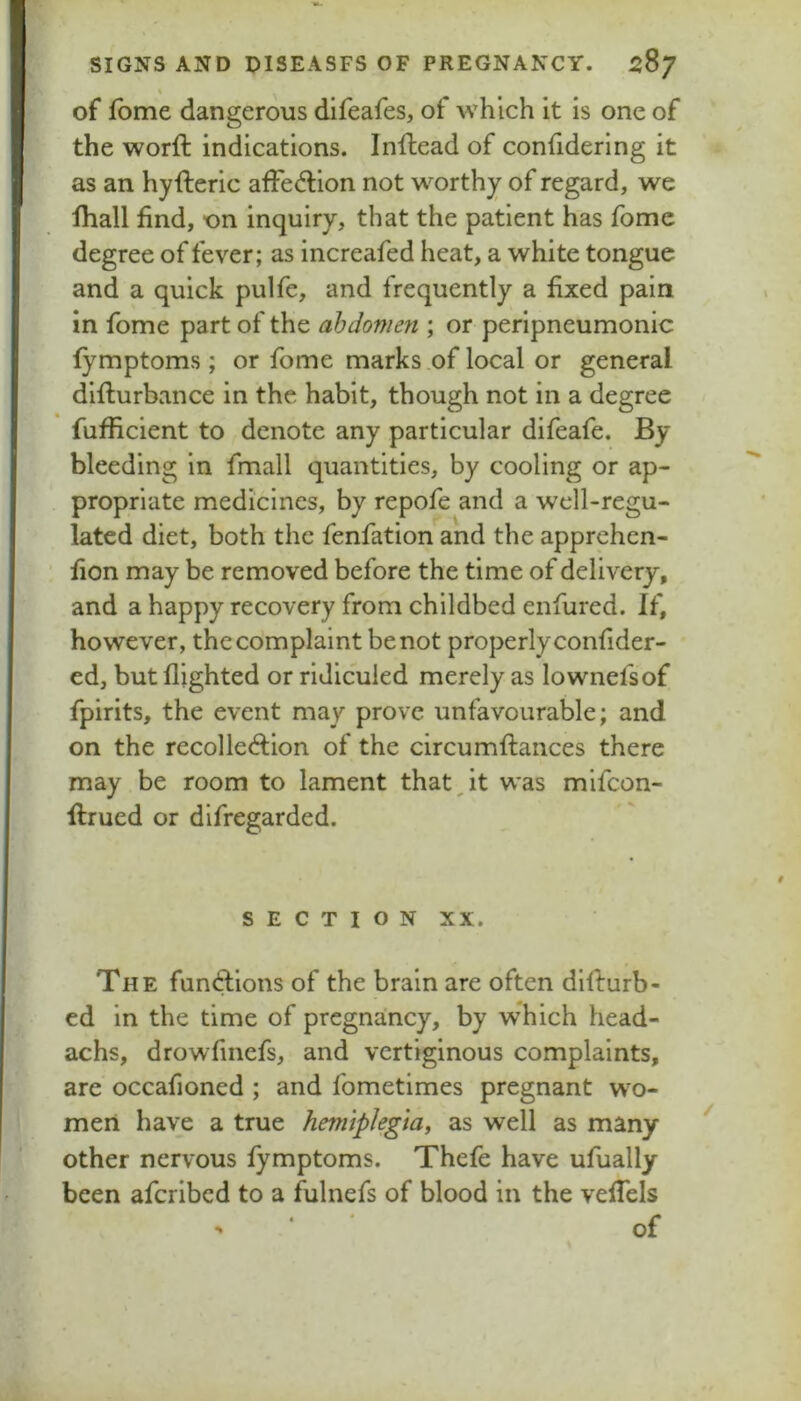 % of Ibme dangerous difeafes, of which It is one of the worft indications. Inftead of conhderlng it as an hyfteric afFedion not worthy of regard, we fhall find, on inquiry, that the patient has fome degree of fever; as increafed heat, a white tongue and a quick pulfe, and frequently a fixed pain in fome part of the ahdoniefi; or perlpneumonic fymptoms; or fome marks .of local or general diflurbance in the habit, though not in a degree fufficient to denote any particular difeafe. By bleeding in fmall quantities, by cooling or ap- propriate medicines, by repofe and a well-regu- lated diet, both the fenfation and the apprehen- fion may be removed before the time of delivery, and a happy recovery from childbed enfured. If, however, the complaint be not properly confider- ed, but flighted or ridiculed merely as lownefsof fpirits, the event may prove unfavourable; and on the recolle<ftion of the circumftances there may be room to lament that,it was mifeon- flrued or difregarded. SECTION XX. The fun<lions of the brain are often dlllurb- cd in the time of pregnancy, by which head- achs, drowfinefs, and vertiginous complaints, are occafioned ; and fometimes pregnant wo- men have a true hemiplegia, as well as many other nervous fymptoms. Thefe have ufually been aferibed to a fulnefs of blood in the vefTels