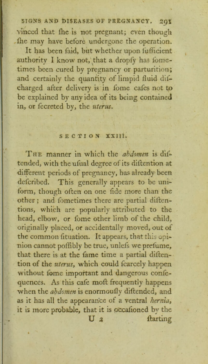 vinced that Ihe is not pregnant; even though ,ihe may have before undergone the operation. It has been fald, but whether upon I'ufficient authority I know not,'that a dropfy has Ibme- times been cured by pregnancy or parturition; and certainly the quantity of limpid fluid dif- charged after delivery is in fome cafes not to be explained by any idea of its being contained in, or fecreted by, the uterus. SECTION XXIIti The manner in which the abdomen is dif- tended, with the ufual degree of its diftention at different periods of pregnancy, has already been defer!bed. This generally appears to be uni- form, though often on one fide more than the other; and fometlmes there are partial diflen- tions, which are popularly attributed to the - head, elbow, or fome other limb of the child, originally placed, or accidentally moved, out of the common fituation. It appears, that this opi- nion cannot pollibly be true, unlefs we prefume, that there is at the fame time a partial diften-- tlon of the uterusj which could fcarcely happen without fome important and dangerous confe- quences. As this cafe mofl; frequently happens when the abdomen is enormoufly diftended, and as it has all the appearance of a ventral herntaf it is more probable, that it is occafioned by the U ftarting A