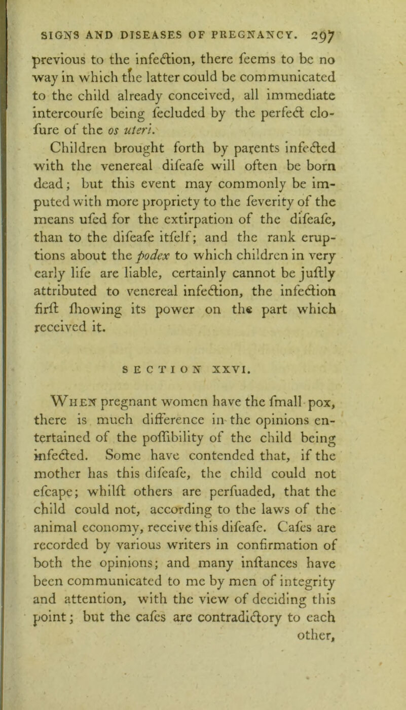 previous to the infeftion, there feems to be no way in which tfie latter could be communicated to the child already conceived, all immediate intercourfe being fecluded by the perfeA clo- fure of the os uteri. Children brought forth by parents infe<5ted with the venereal difeafe will often be born dead; but this event may commonly be im- puted with more propriety to the feverity of the means ufed for the extirpation of the difeafe, than to the difeafe itfelf; and the rank erup- tions about the podex to which children in very early life are liable, certainly cannot be juftly attributed to venereal infedlion, the infedion firfl fliowing its power on th« part which received it. SECTION XXVI. i When pregnant women have the fmall-pox, there is much difference in-the opinions en-* tertained of the poffiblllty of the child being kifeded. Some have contended that, if the mother has this difeafe, the child could not efcape; whilft others are perfuaded, that the child could not, according to the laws of the animal economv, receive this difeafe. Cafes are recorded by various writers in confirmation of both the opinions; and many inflances have been communicated to me by men of integrity and attention, with the view' of deciding this point; but the cafes are contradidory to each other.