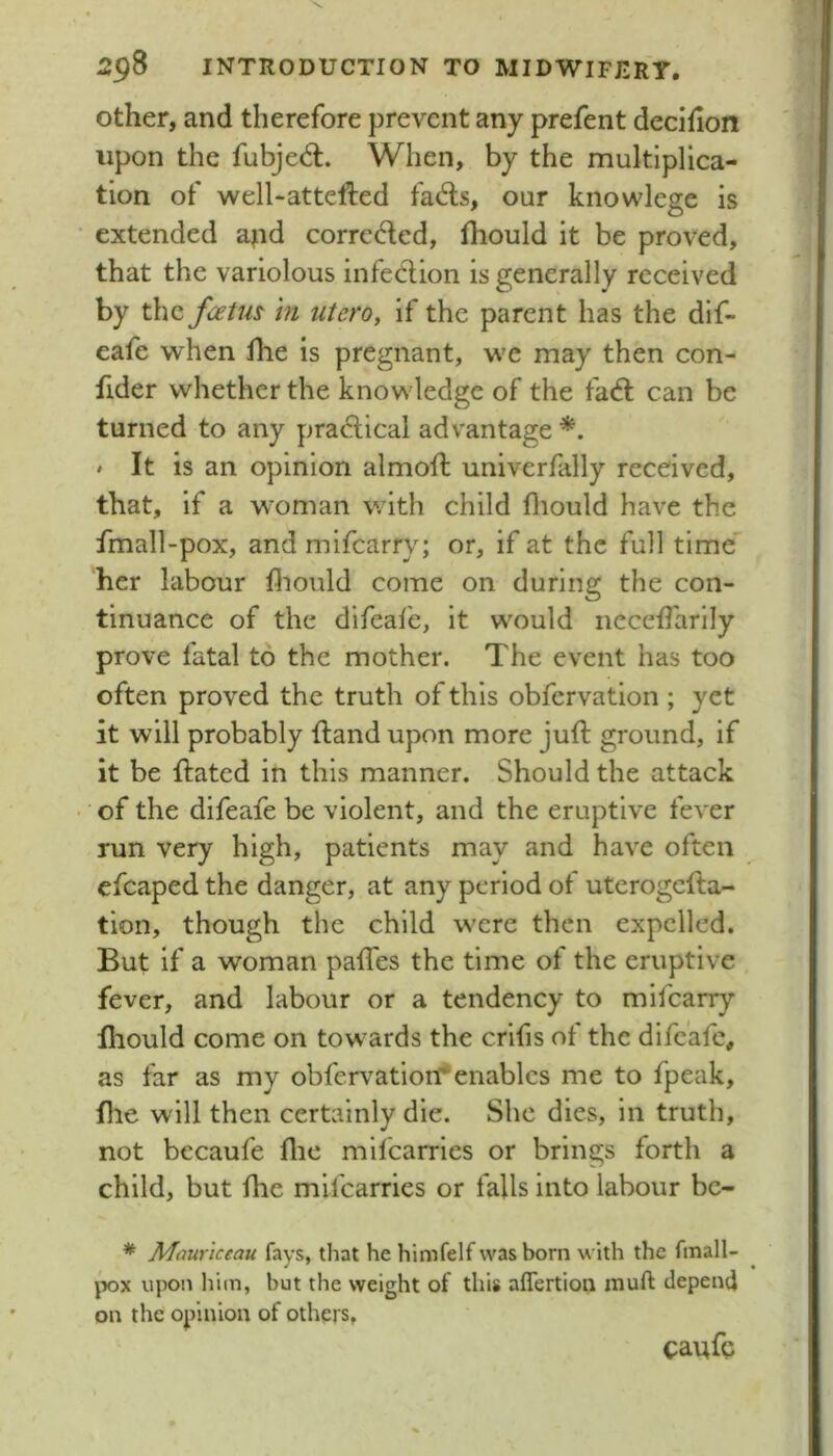 Other, and therefore prevent any prefent decifion upon the fubjed:. When, by the multiplica- tion of well-attefted fads, our knowlege is extended ajid corroded, fliould it be proved, that the variolous infedion is generally received by the foetm in utero, if the parent has the dif- eafe when flie is pregnant, we may then con- fider whether the knowledge of the fad can be turned to any pradical advantage » It is an opinion almoft univerfally received, that, if a woman with child fliould have the fmall-pox, and mifearry; or, if at the full time her labour fliould come on during the con- tinuance of the difeafe, it would nccefl'arily prove fatal to the mother. The event has too often proved the truth of this obfcrvatlon ; yet it will probably {land upon more jufl ground, if it be {lated in this manner. Should the attack of the difeafe be violent, and the eruptive fever run very high, patients may and have often efcaped the danger, at any period of uterogefla- tion, though the child were then expelled. But if a woman pafTes the time of the eruptive fever, and labour or a tendency to mifearry Ihould come on towards the crlfis of the difeafe, as far as my obfervatiori*enables me to fpeak, fhe will then certainly die. She dies, in truth, not bccaufe flic mlfcarries or brings forth a child, but fhe mlfcarries or falls into labour bc- * Mour'iccau fays, that he himfelf was born with the fmall- jx)x upon him, but the weight of this affertion muft depend on the opinion of others, caufc