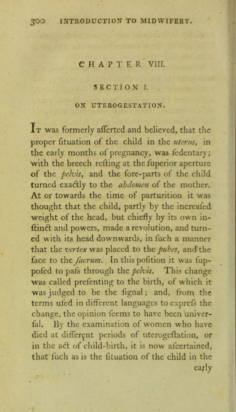 CHAPTER VIII. SECTION I. ON UTEROGESTATION. It was formerly aflerted and believed, that the proper fituation of the child in the uterusy in the early months of pregnancy, was fedentary; with the breech refting at the fuperior aperture of the pelvis, and the fore-parts of the child turned exadlly to the abdomen of the mother. At or towards the time of parturition it was thought that the child, partly by the increafed weight of the head, but chiefly by its own in- fliindl and powders, made a revolution, and turn- ed with its head downwards, in fuch a manner that the vertex was placed to the pubes, and the face to the facrum. In this pofition it was fup- pofed to pafs through tht pelvis. This change was called prefenting to the birth, of which it was judged to be the fignal; and, from the terms ufed in dlflerent languages toexprefs the change, the opinion feems to have been univer- fal. By the examination of women wdio have died at different periods of uterogeflation, or in the a<fl; of child-birth, it is now afeertained, that fuch as is the fituation of the child in the early