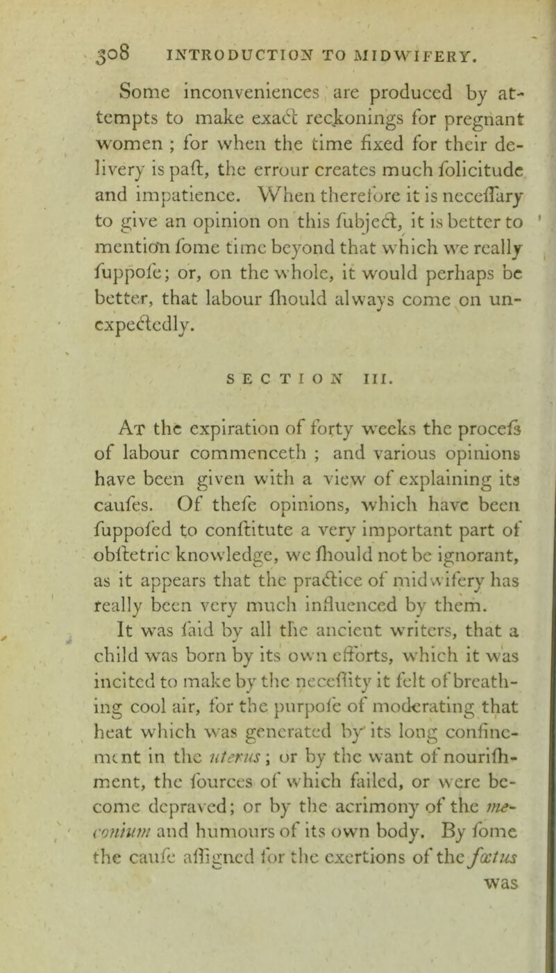 Some inconveniences' are produced by at- tempts to make exadl reckonings for pregnant women ; for when the time fixed for their de- livery is pafi;, the errour creates much folicitudc and impatience. When therefore it is necefiary to give an opinion on this fubjecl, it is better to mention fome time beyond that which we really fuppofe; or, on the whole, it would perhaps be better, that labour fliould always come on un- expectedly. SECTION III. At the expiration of forty weeks the procefs of labour commenceth ; and various opinions have been given with a view of explaining its caufes. Of thefc opinions, which have been fuppofed to conftitute a very important part of oblletric knowledge, we fliould not be ignorant, as it appears that the practice of midwifery has really been very much influenced by them. It was faid bv all the ancient writers, that a child was born by its own eflbrts, which it was incited to make by the neceflity it felt of breath- ing cool air, for the purpofe of moderating that heat which was generated by its long confine- ment in the uterus \ or by the want of nourifli- ment, the fources of which failed, or were be- come depraved; or by the acrimony of the nie^ conhim and humours of its own body. By fome the caufe afligned lor the exertions of the fxtus was