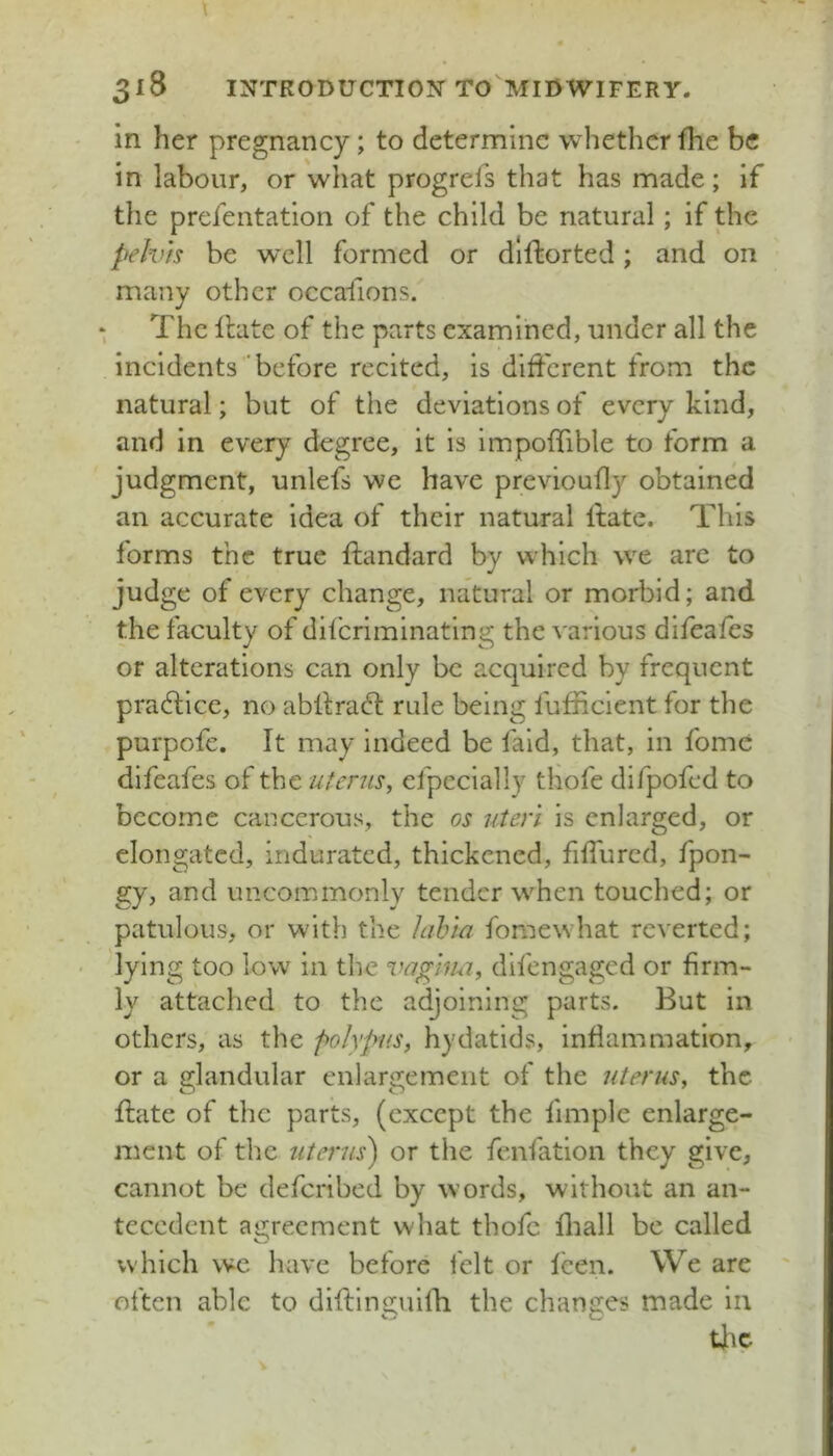 in her pregnancy; to determine whether fhe be in labour, or what progrefs that has made; if the prefentatlon of the child be natural; if the pelvis be w’cll formed or dlfliorted; and on many other occafions. * The ilate of the parts examined, under all the incidents 'before recited, is different from the natural; but of the deviations of every kind, and in every degree, it is impoffible to form a judgment, unlefs we have previoufly obtained an accurate idea of their natural ftate. This forms the true ffandard by which w^e arc to judge of every change, natural or morbid; and the faculty of diferiminating the various difeafes Of alterations can only be acquired by frequent practice, no abll:ra61: rule being fufficient for the purpofe. It may indeed be faid, that, in fome difeafes of the uterus^ efpecially thofe difpofed to become cancerous, the os uteri is enlarged, or elongated, indurated, thickened, fiffurcd, fpon- gy, and uncommonly tender w^hen touched; or patulous, or with the lalna fomewhat reverted; lying too low in the difengaged or firm- ly attached to the adjoining parts. But in others, as the polypus, hydatids, inflammation, or a glandular enlargement of the uterus, the ffate of the parts, (except the fimple enlarge- ment of the uterus) or the fenfation they give, cannot be deferibed by w’ords, without an an- tecedent agreement what thofe fliall be called which wc have before felt or leen. We are often able to diftlnguilli the changes made in tlic