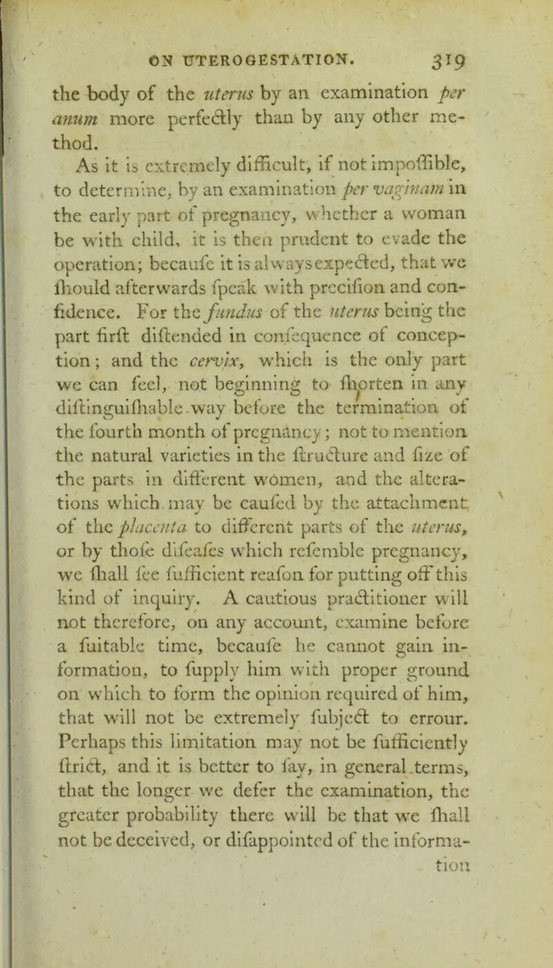 the body of the uterus by an examination per anum more perfec^fly than by any other me- thod. As it is extremely difficult, if notimpoffible, to determine, by an examination per vaginam in the early part of pregnancy, whether a woman be with child, it is then prudent to evade the operation; becaufc it is aUvavs expected, that we Ihould afterwards fpcak with prccifion and con- fidence. For thz fundus of the uterus being the part firft diftended in confcquence of concep- tion ; and the cervtXy which is the only part we can feel, not beginning to Ai^orten in any dilVinguifliablc-way before the termination of the fourth month of pregnancy; not to mention the natural varieties in the llrudlurc and fize of the parts in different women, and the altera- tions wdiich may be caufed by the attachment, of the placenta to dificrent parts of the uterus^ or by thofe difeafes which rcfemble pregnancy, we ihall fee fufficient reafon for putting off this kind of inquiry. A cautious pradlitioner will not therefore, on any account, examine before a fuitable time, becaufe he cannot gain in- formation, to fupply him with proper ground on which to form the opinion required of him, that w'ill not be extremely fubjedl to errour. Perhaps this limitation may not be fufficiently llricf, and it is better to fay, in general.terms, that the longer we defer the examination, the greater probability there will be that w'e fliall not be deceived, or difappointed of the informa- tion