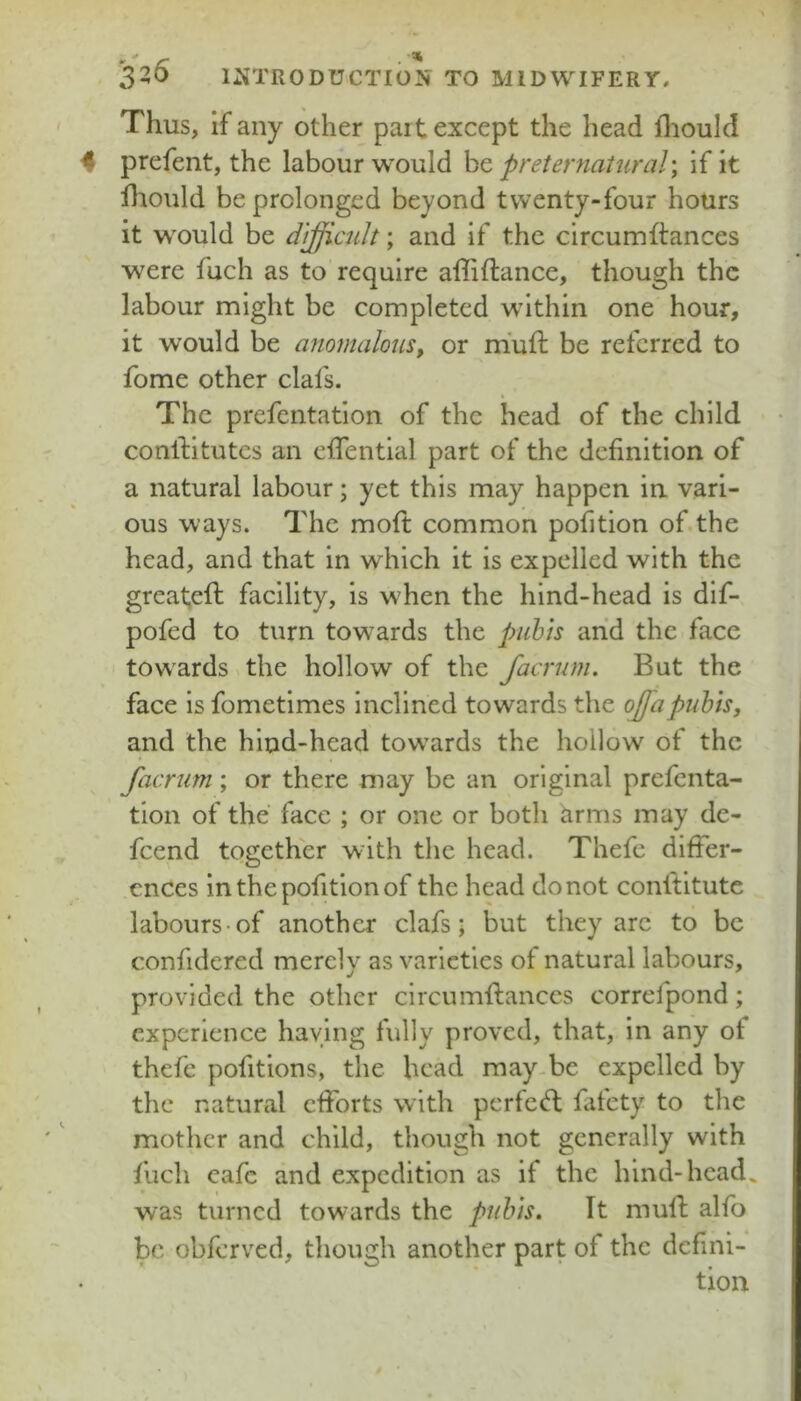 . r • ' 320 i:«TRODUCTION TO MIDWIFERY, Thus, if any other part except the head fliould 4 prefent, the labour would he preternatural; if it fliould be prolonged beyond twenty-four hours it would be difficult; and if the circumftances were fuch as to require affiftanee, though the labour might be completed within one hour, it would be anomalous^ or miuft be referred to fome other clafs. The prefentation of the head of the child conlfitutcs an effentlal part of the definition of a natural labour; yet this may happen in vari- ous ways. The moll: common pofition of the head, and that in which it is expelled with the great,eft facility, is when the hind-head is dlf- pofed to turn towards the pubis arid the face towards the hollow of the faernm. But the face is fometimes inclined towards the offapubis, and the hind-head tow^ards the hollow of the facrum; or there may be an original prefenta- tion of the face ; or one or both arms may de- feend together with the head. Thefe differ- ences in the pofition of the head do not conltltute labours-of another clafs; but they arc to be confidered merely as varieties of natural labours, provided the other circumllianccs correfpond; experience haying fully proved, that, in any ot thefe pofitions, the head may-be expelled by the natural efforts with perfect fafety to the mother and child, though not generally with fuch eafe and expedition as if the hind-head, was turned towards the pubis. It mufi; alfo be obferved, though another part of the defini-