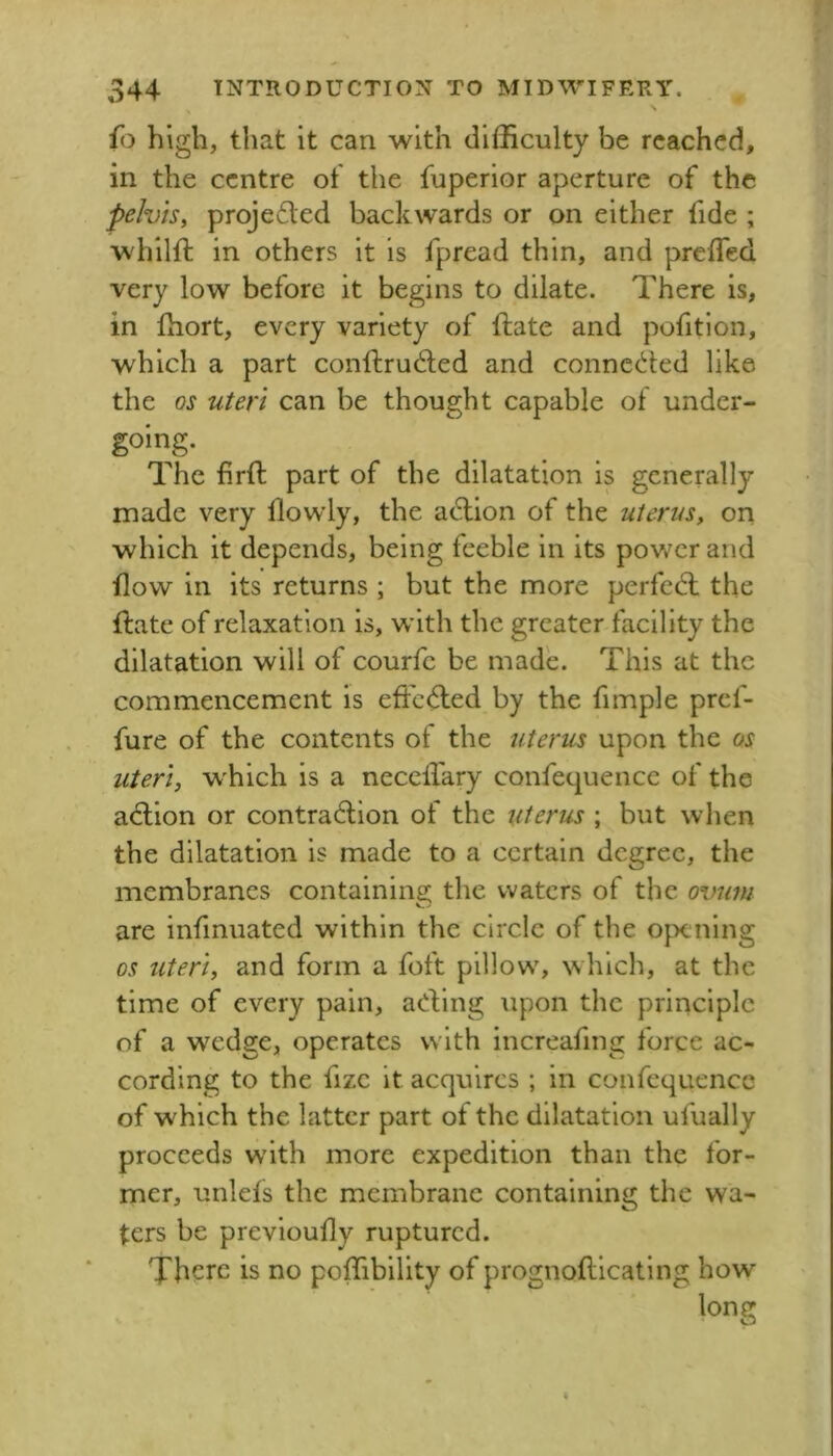 fo high, that it can with difficulty be reached, in the centre of the fuperior aperture of the pelvis^ projeded backwards or on either fide ; 'whilll: in others it is fpread thin, and preffied very low before it begins to dilate. There is, in fhort, every variety of ftate and pofitlon, which a part conftrudled and conncc^ied like the os uteri can be thought capable of under- going. The firft part of the dilatation is generally made very dowly, the adlion of the uterus, on which it depends, being feeble in its power and flow in its returns ; but the more perfedl the ftate of relaxation is, wdth the greater facility the dilatation will of courfc be made. This at the commencement is effcdled by the fimple pref- fure of the contents of the uterus upon the os uteri, w'hich is a neccifary confequence of the adlion or contraction of the uterus ; but when the dilatation is made to a certain degree, the membranes containing the waters of the o\mm are infmuated within the circle of the opening os uteri, and form a foft pillowy which, at the time of every pain, acting upon the principle of a wedge, operates with increafing force ac- cording to the fizc it acquires ; in confequence of which the latter part of the dilatation ufually proceeds w'ith more expedition than the for- mer, unlefs the membrane containing the wa- ters be previoufly ruptured. There is no poffibility of prognoftlcatlng how long