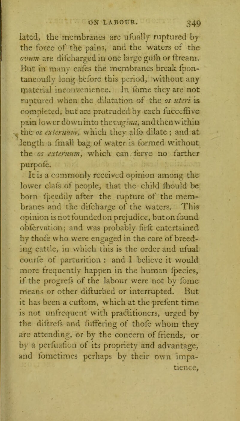 lated, the membranes are ufually ruptured by the force of the pains, and the waters ot the ovfitn are dli'charged in one large gulli or ftream. But in many cafes the membranes break fpon- taneoufly long before this period, without any rpaterial inconvenience. In fome they arc not ruptured when the dilatation of the os uteri is completed, but are protruded by each fucceffive pain lower dovvninto thcwghw, andthenwithin the os externumy which they alfo dilate ; and at leniijth a fmall ba^l of water is formed without O O the os externum, which can ferve no farther It is a commonly received opinion among the lower clafs of people, that the child Ihould be born fpcedlly after the rupture of the mem- branes and the difeharsfe of the waters. This O opinion is not founded on prejudice, but on found obfervation; and w'as probably firft entertained by thofe who were engaged in the care of breed- ing cattle, in which this is the order and ufual courfe of parturition : and I believe it would more frequently happen in the human fpecics, if the progrefs of the labour w'erc not by fome means or other difturbed or interrupted. But it has been a culfom, which at the prefent time is not unfrequent with practitioners, urged by the diftrefs and fuffering of thofe whom they arc attending, or by the concern of friends, or by a perfuafion of its propriety and advantage, and Ibmctimcs perhaps by their own impa- tience,