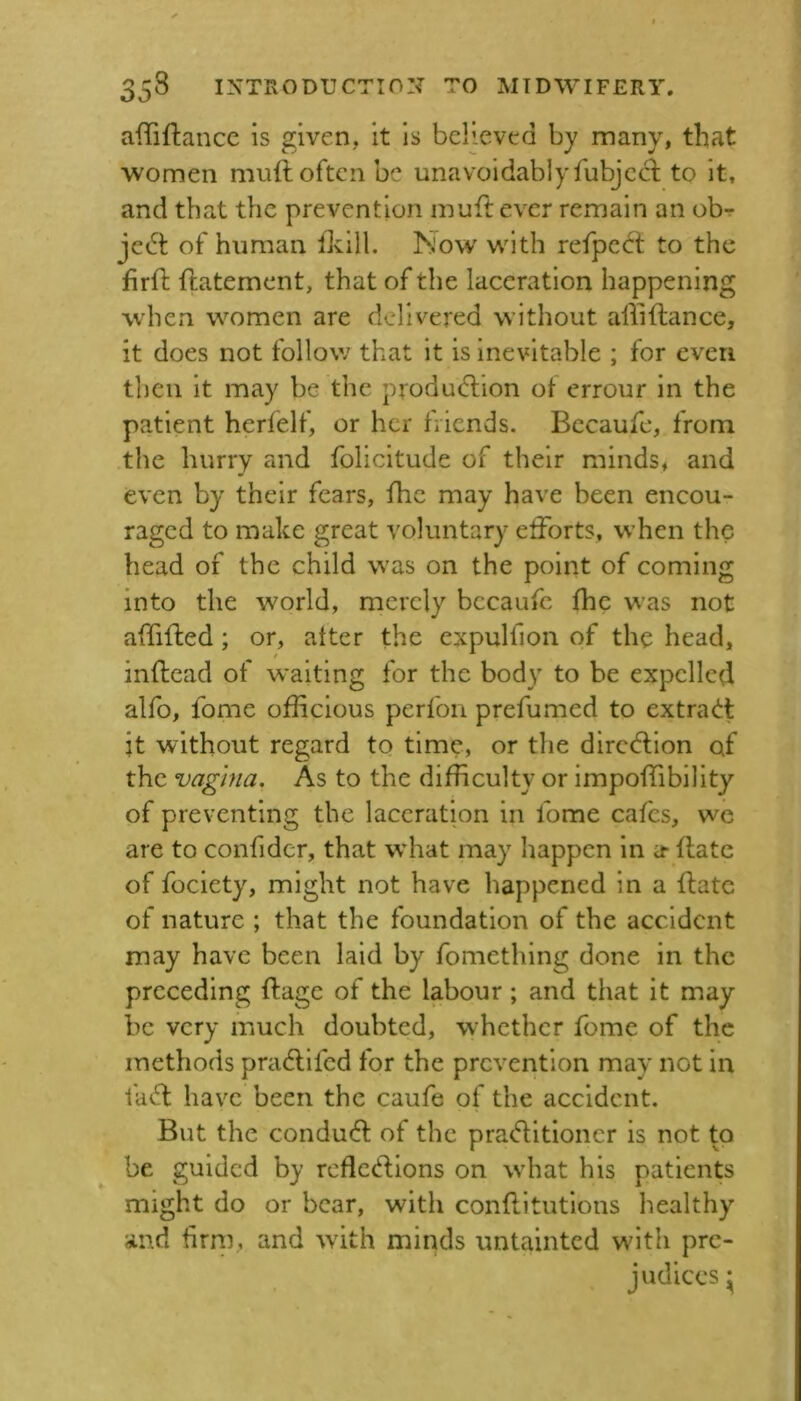 aflTiftancc is given, it is believed by many, that women muft often be unavoidablyfubjeeb to it, and that the prevention muftever remain an obr jedt of human fiiill. Now with refped: to the firfl; ftatement, that of the laceration happening when women are delivered without alliftance, it does not follow that it is inevitable ; for even then it may be the produdlion of errour in the patient herfelf, or her friends. Becaufc, from the hurry and folicitude of their minds, and even by their fears, fhe may have been encou- raged to make great voluntary efforts, w’hen the head of the child was on the point of coming into the world, merely becaufc fhe was not affiffed; or, after the expulfion of the head, inflead of waiting for the body to be expelled alfo, fome officious perfon prefumed to extra<J:t it without regard to time, or the dirc<5lion of the vagina. As to the difficulty or impoffibility of preventing the laceration in fome cafes, wc are to confider, that wffiat may happen in a- ffate of fociety, might not have happened in a ftatc of nature ; that the foundation of the accident may have been laid by fomething done in the preceding ffage of the labour; and that it may be very much doubted, whether fome of the methods pradllfed for the prevention may not in faff: have been the caufe of the accident. But the conduff of the praff itioncr is not to be guided by rcfleffions on wdiat his patients might do or bear, with conffitutions healthy and firni, and with minds untainted with pre- judices ^