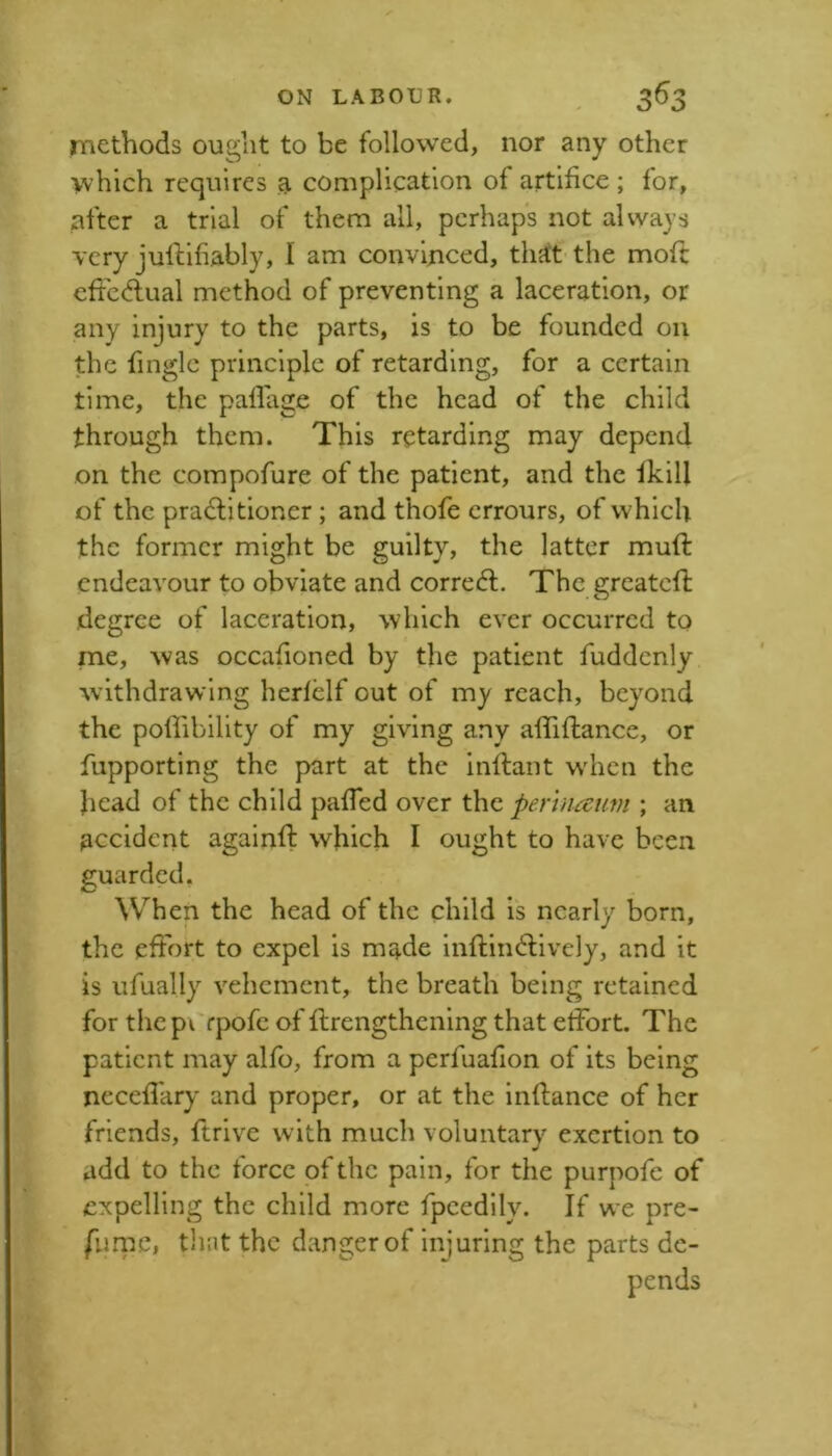 rnethods ought to be followed, nor any other which requires a complication of artifice ; for, after a trial of them all, perhaps not always very julHfiably, I am convinced, th^tt the mofl cffcdlual method of preventing a laceration, or any injury to the parts, is to be founded on the finglc principle of retarding, for a certain time, the paflage of the head of the child through them. This retarding may depend on the compofure of the patient, and the ikill of the pra£litioner; and thofe errours, of which the former might be guilty, the latter muft endeavour to obviate and correcfl. The greatcfl degree of laceration, which ever occurred to rne, was occafioned by the patient fuddcnly withdrawing hedelf out of my reach, beyond the poflibility of my giving any affiftance, or fupporting the part at the inftant wdicn the head of the child pafTed over the perhiceim ; an accident againft which I ought to have been guarded. When the head of the child is nearly born, the effort to expel is made inftin^fively, and it is ufually vehement, the breath being retained for the p\ rpofe of flrengthcning that etfort. The patient may alfo, from a perfuaflon of its being neccfl'ary and proper, or at the inflance of her friends, ftrivc with much voluntary exertion to add to the force of the pain, for the purpofe of expelling the child more fpcedily. If we pre- furnc, tliiit the danger of injuring the parts de- pends