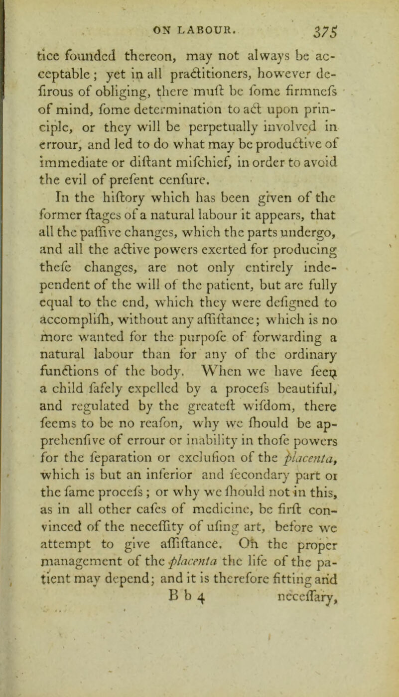 ticc founded thereon, may not always be ac- ceptable ; yet in all praditioners, however de- firous of obliging, there mull be feme firmnefs • . of mind, fome determination to ad upon prin- ciple, or they wall be perpetually involved in errour, and led to do what may be produdive of immediate or diftant mifehief, in order to avoid the evil of prefent cenfurc. In the hiftory which has been given of the former ftages of a natural labour it appears, that all the pafTive changes, which the parts undergo, and all the adive powers exerted for producing thele changes, are not only entirely inde- • pendent of the will of the patient, but are fully equal to the end, which they were dcfigncd to accomplifh, without any affidance; which is no more wanted for the purpofe of forwarding a natural labour than for any of the ordinary fundions of the body. When we have feei^ a child fafely expelled by a procefs beautiful,' and regulated by the greated wifdom, there feems to be no rcafon, why wc fhould be ap- prehcnfive of errour or inability in thofe powers for the feparatlon or cxclufion of the which is but an inferior and fccondary part or the fame procefs ; or why wc Ihould notin this, as in all other cafes of medicine, be fil'd con- vinced of the neccfdty of ufing art, before we attempt to give adidance. Oh the proper management of the j)lacenta the life of the pa- tient may depend; and it is therefore fittliig arid B b 4 ncceffaiy. I