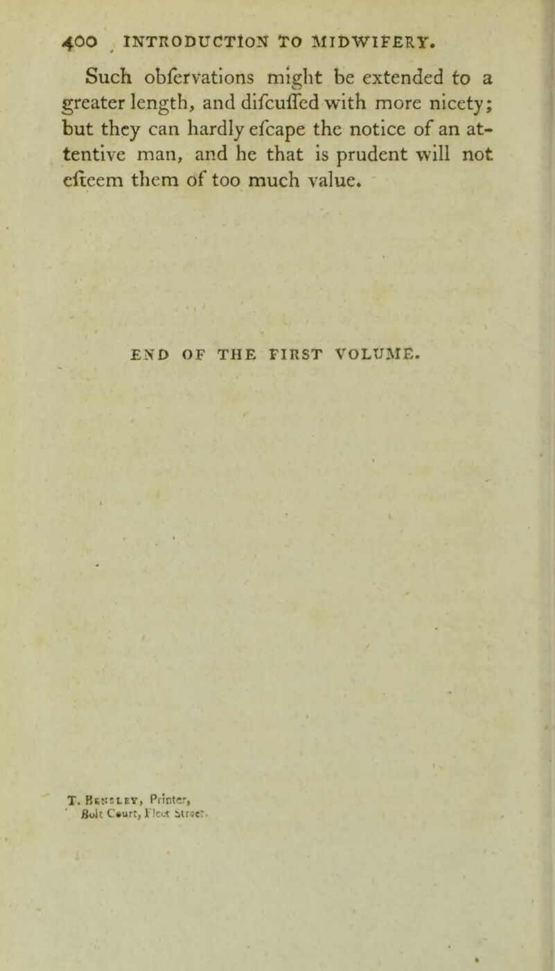 Such obfervatlons might be extended to a greater length, and difcuffed with more nicety but they can hardly efcape the notice of an at- tentive man, and he that is prudent will not efteem them of too much value. ' ' ; ^ END OF THE FIRST VOLUME. / T. Bsssley, Printer, Bolt C»urt, Fleet itrser. •