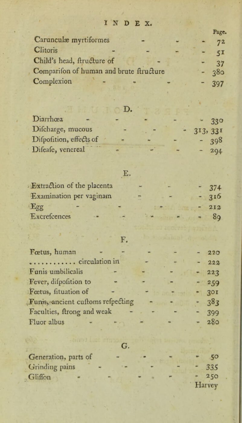 Carunculze myrtiformes Clitoris Child’s head, flru£lure of , Comparifon of human and brute flruflure Complexion ' - D. DiarrhcEa « - - Difcharge, mucous Difpofition, effe^ilsof Difeafe, venereal ’ E. > E'Xtradlion of the placenta Examination per vaginam ‘Egg Excrefcences F. Foetus, human circulation in Funis umbilicalis Fever, difpofition to Foetus, fituation of ,.Funis,'-ancient cuftoms refpe£llng Faculties, ftrong and weak Fluor albus G. Generation, parts of Grinding pains * - Gliflbn Page. - 72 ' 51 ' 37 - 380 ' 397 - 330 - 3i3»33i - 398 - 294 ' 37+ ’ 316 - 212 - 89 - 220 - 222 - 223 - 259 - 301 - 383 - 399 - 280 - 50 ' 335 - 250 . Harvey