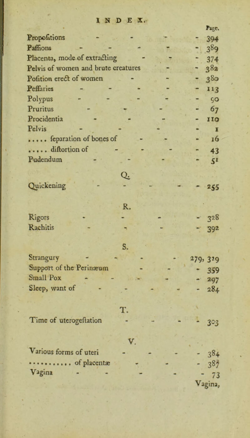 Proportions Paffions - - - Placenta, mode of extra£llng Pelvis of women and brute creatures Pofition eredf of women Peffarics - - - Polypus _ - - Pruritus Procidentia Pelvis feparation of bones of diftortion of Pudendum Quickening Fage. 394 .389 374 38a 380 90 67 no I 16 43 5* 25s R. Rigors -  - 328 Rachitis - , - » ^92 S. Strangury Support of the Perinaeum Small Pox Sleep, want of ^ 279, 329 - 359 - 297 - - 284 T. Time of utcrogeftation 3^3 Various forms of uteri of placentae Vagina - 384 - 38^ - 73 Vagina,