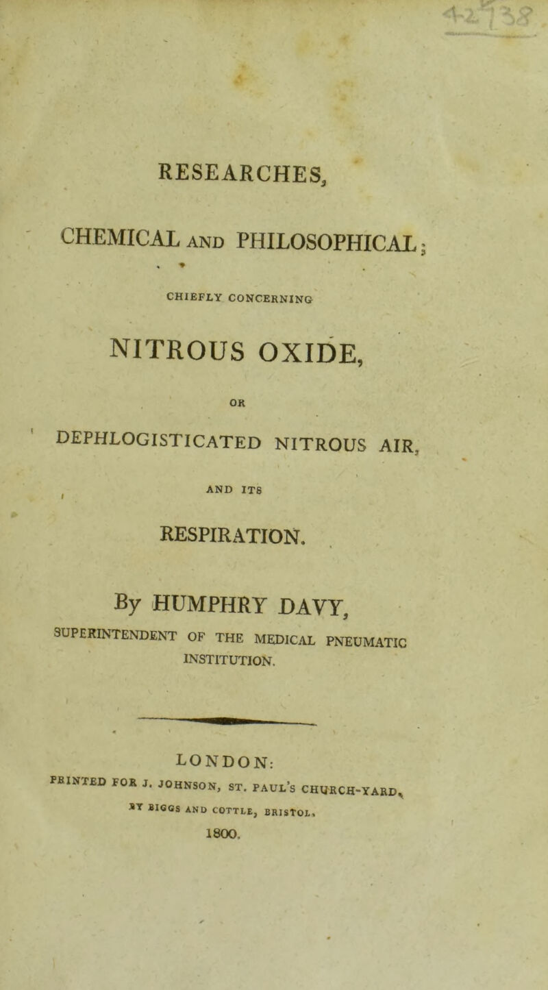 RESEARCHES, CHEMICAL AND PHILOSOPHICAL CHIEFLY CONCERNING NITROUS OXIDE, OR DEPHLOGISTICATED NITROUS AIR, ^ AND ITS RESPIRATION. By HUMPHRY DAVY, SUPERINTENDENT OF THE MEDICAL PNEUMATIC INSTITUTION. LONDON: printed for J. JOHNSON, ST. PAUl’s CHHRCH-YARD, ST BI60S AND COTTLE, BRISTOL, 1800.