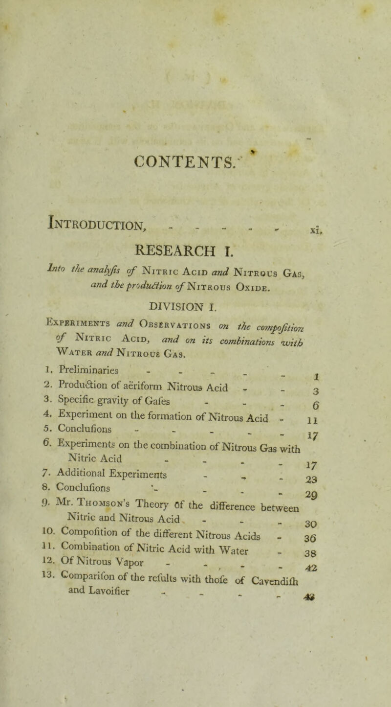 CONTENTS.' Introduction, RESEARCH I. Into tJie analyfts of Nitkic Acid and Nitrocs Gas, andtheprodu^ionofNnviovs Oxide. DIVISION I. Experiments and Observations on the co?npoJition of Nitric Acid, and on its combinations nvith Water and Nitrous Gas. 1. Preliminaries - - _ _ ' 2. Produaion of aeriform Nitrous Acid - 3. Specific gravity of Gafes - _ _ 4. Experiment on the formation of Nitrous Acid - 5. Conclufions - _ _ _ 6. Experiments on the combination of Nitrous Gas with Nitric Acid - _ . 7. Additional Experiments - _ _ 8. Conclufions _ f). Mr. Thomson s Theory Of the difference between Nitric and Nitrous Acid, - - . 10. Compofition of the different Nitrous Acids - 11. Combination of Nitric Acid with Water 12. Of Nitrous Vapor - . 13. Comparifon of the refults with thofe of Cavendifh and Lavoifier - _ . X 3 6 11 17 17 23 29 30 36 38 42 43