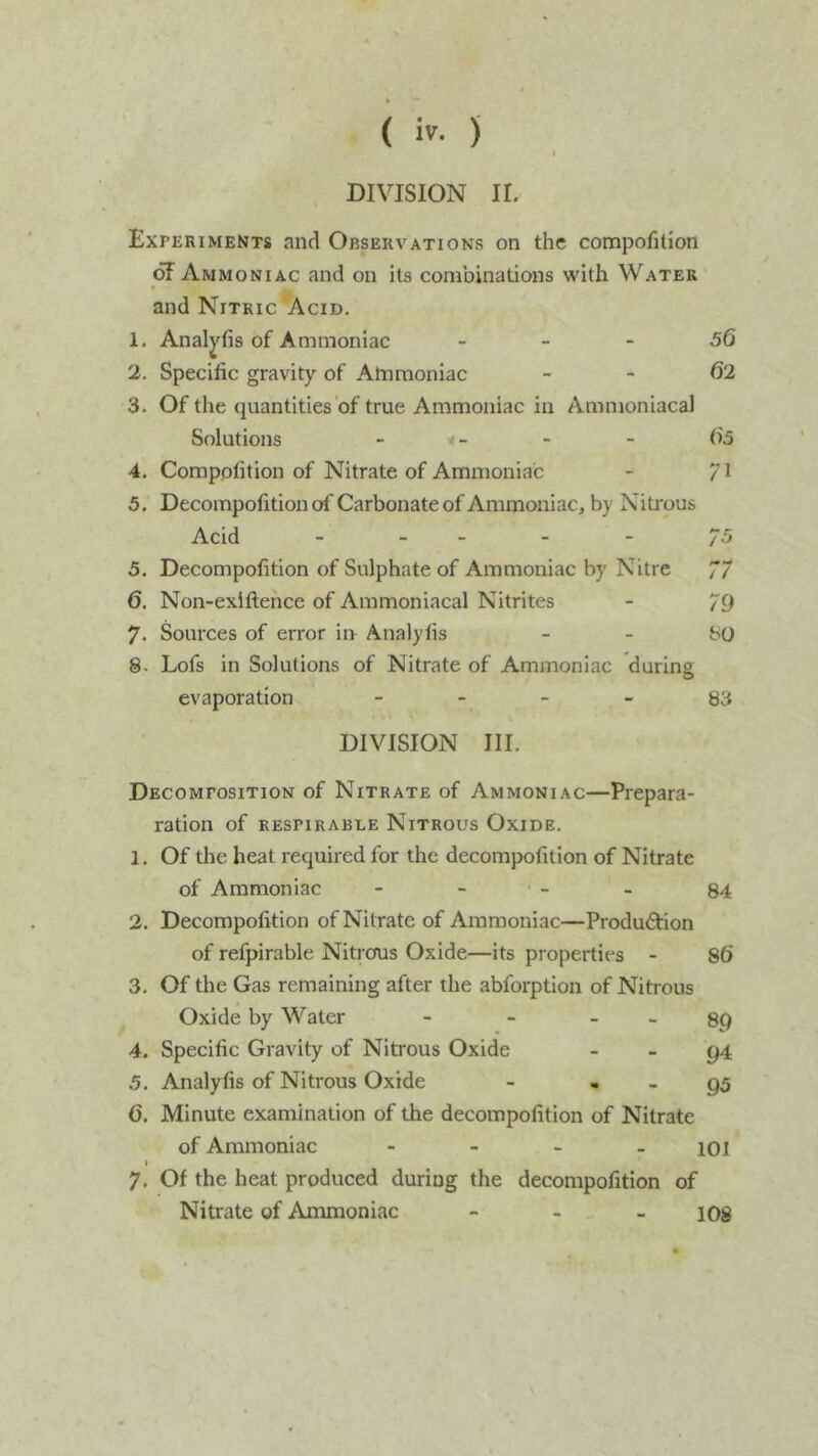 DIVISION II. Experiments and Observations on the compofilion 6F Ammoniac and on its combinations with Water and Nitric Acid. 1. Analyfis of Ammoniac - - - 56 2. Specific gravity of Ammoniac - - 62 3. Of the quantities‘of true Ammoniac in Ammoniacal Solutions _ - - 65 4. Comppfition of Nitrate of Ammoniac - /l 5. Decompofition of Carbonate of Ammoniac, by Nitrous Acid 7.5 5. Decompofition of Sulphate of Ammoniac by Nitre 77 6. Non-exiftence of Ammoniacal Nitrites - 79 7. Sources of error in Analyfis - - bO 8. Lofs in Solutions of Nitrate of Ammoniac during evaporation - - - - 83 DIVISION III. Decomposition of Nitrate of Ammoniac—Prepara- ration of respirable Nitrous Oxide. 1. Of the heat required for the decompofition of Nitrate of Ammoniac - - - - 84 2. Decompofition of Nitrate of Ammoniac—Produftion of refpirable Nitrcfus Oxide—its properties - 86 3. Of the Gas remaining after the abforption of Nitrous Oxide by Water - - _ _ 39 4. Specific Gravity of Nitrous Oxide - - g4 5. Analyfis of Nitrous Oxide - , _ g5 6. Minute examination of the decompofition of Nitrate of Ammoniac - 101 I 7. Of the heat produced during the decompofition of Nitrate of Ammoniac - - - 108