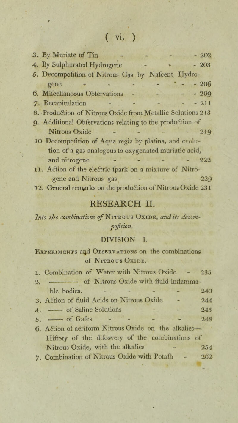 3. By Muriate of Tin - 202 4. By Sulphurated Hydrogene - 203 5. Decompofition of Nitrous Gas by Nafcent Hydro- gene - ■ - - 206 6. Mifcellaneous Obfervations - - 209 7. Recapitulation - - 211 8. Produftioii of Nitrous Oxide from Metallic Solutions 213 9. Additional Obfervations relating to the produdtion of Nitrous Oxide - - - - 219 10 Decoinpofition of Aqua regia by platina, and evolu- tion of a gas analogous to oxygenated muriatic acid, and nitrogene _ _ _ _ 222 11. Aiftion of the eleftric fpark on a mixture of Nitro- gene and Nitrous gas,    ^-9 12. General rert^rks on tlreprodudlion of Nitrous Oxide 231 RESEARCH II. Into the combinations ^Nitrous Oxide, and its decom- pojition. DIVISION I. Experiments aqd Observations on the combinations of Nitrous Oxide. 1. Combination of Water with Nitrous Oxide - 235 2. of Nitrous Oxide with fluid inflamma- ble bodies. - - - - 240 3. Aftion of fluid Acids on Nitrous Oxide - 244 4. —— of Saline Solutions - - 245 5. of Gafes _ _ _ - 248 6. Adlion of aeriform Nitrous Oxide on the alkalies— Hiftory of the difcevery of the combinations of Nitrous Oxide, with the alkalies - 254 7. Combination of Nitrous Oxide with Potafli - 262