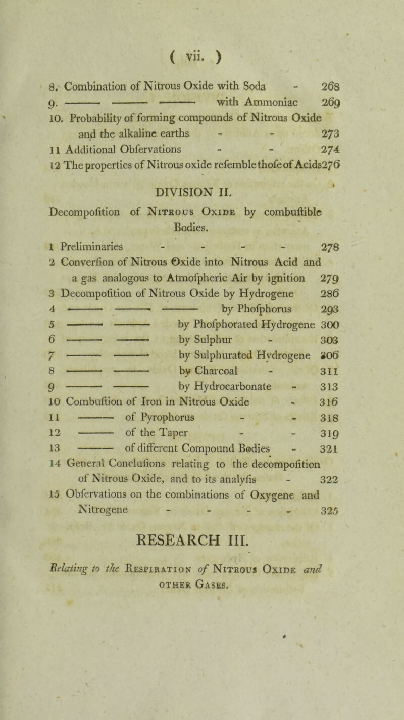 8. Combination of Nitrous Oxide with Soda - 268 Q. with Ammoniac 269 10. Probability of forming compounds of Nitrous Oxide and the alkaline eartlis - - 273 11 Additional Obfervations - - 274 12 The properties of Nitrous oxide refemblethofeof Acids270 DIVISION II. Decompofition of Nitrous Oxide by combuftible Bodies. 1 Preliminaries - _ _ _ 278 2 Converlion of Nitrous Oxide into Nitrous Acid and a gas analogous to Atmofpheric Air by ignition 279 3 Decompofition of Nitrous Oxide by Hydrogene 286 4 5 6 7 8 9 by Phofphorus 293 ■ ■ by Phofphorated Hydrogene 300 by Sulphur - 303 by Sulphurated Hydrogene 306 by Charcoal - 311 by Hydrocarbonate - 313 10 Combuftion of Iron in Nitrous Oxide - 3l6 11 of Pyrophorus - - 318 12 of the Taper - - 319 13 of different Compound Bodies - 321 14 General Conclulions relating to the decompofition of Nitrous Oxide, and to its analyfis - 322 15 Obfervations on the combinations of Oxygene and Nitrogene - - _ . 325 RESEARCH III. Relating to the Respiration 0/Nitrous Oxide and OTHER Gases. 4