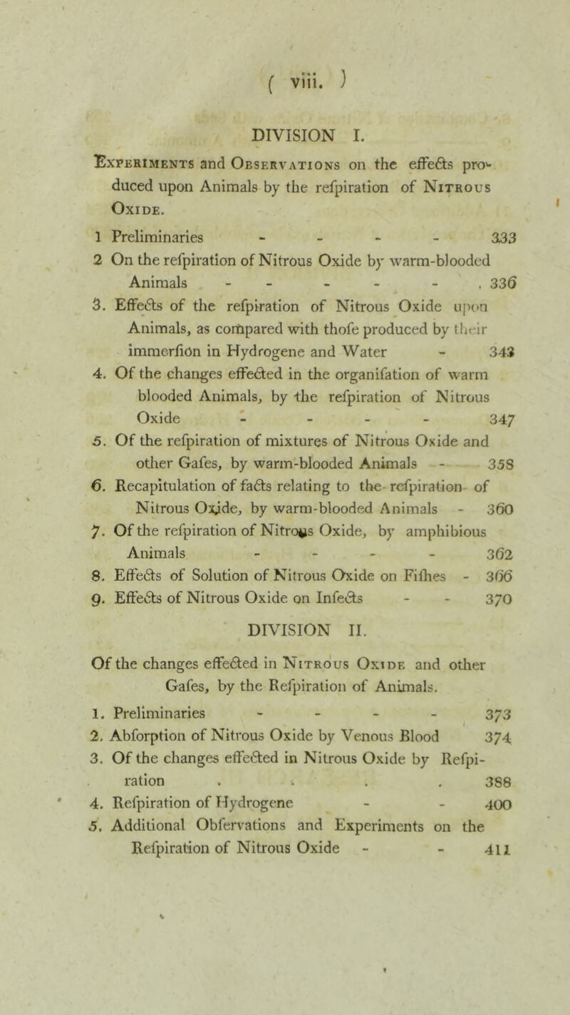 DIVISION I. Experiments and Observations on the efFefts pro'- duced upon Animals by the refpiration of Nitrous Oxide. 1 Preliminaries - - - - 333 2 On the refpiration of Nitrous Oxide by warm-blooded Animals - - - - - . 336 3. Effe6ls of the refpiration of Nitrous Oxide upon Animals, as compared with thofe produced by their immerfion in Hydrogene and Water - 343 4. Of the changes effected in the organifatlon of warm blooded Animals, by the refpiration of Nitrous Oxide - - 347 5. Of the refpiration of mixtures of Nitrous Oxide and other Gafes, by warm-blooded Animals - 358 6. Recapitulation of fafts relating to the- refpiration of Nitrous Oxide, by warm-blooded Animals - 360 7. Of the refpiration of Nitro^is Oxide, by amphibious Animals - 362 8. Effb(Sts of Solution of Nitrous Oxide on Fifhes - 3t>6 g. Effe6ts of Nitrous Oxide on InfeiSls - - 3/0 DIVISION II. Of the changes effected in Nitrous Oxide and other Gafes, by the Refpiration of Animals. 1. Preliminaries - _ _ _ 3-3 2. Abforption of Nitrous Oxide by Venous Blood 374 3. Of the changes effeiSled in Nitrous Oxide by Refpi- ration .... 388 ' 4. Refpiration of Hydrogene - - 400 5. Additional Obfervations and Experiments on the Refpiration of Nitrous Oxide - - 411