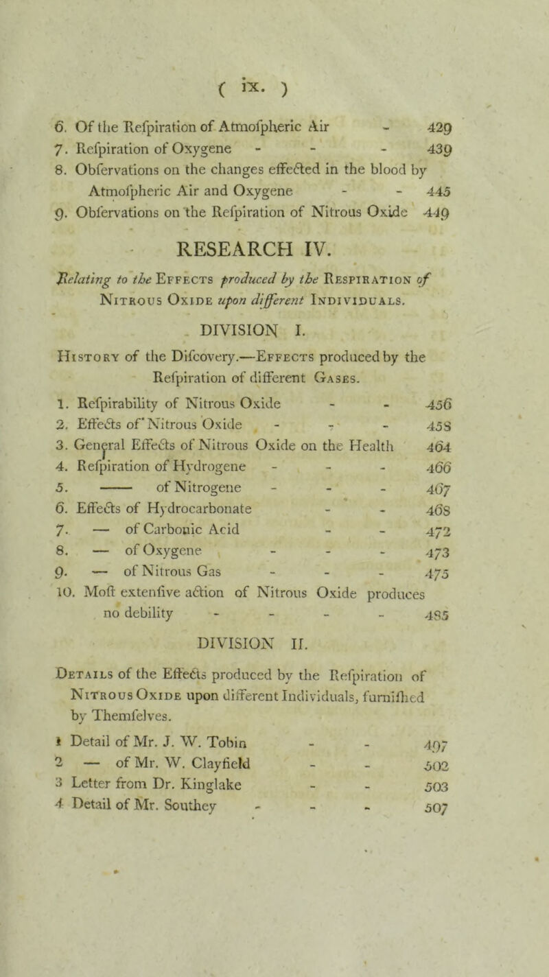 C ) 6. Of the Refpiration of Atmofpherlc Air - 429 7. Refpiration of Oxygene - - - 439 8. Obfervations on the changes efFefted in the blood by Atmofpheric Air and Oxygene - - 445 9. Obfervations on the Refpiration of Nitrous Oxide 44.Q RESEARCH IV. Jxelaiing to Effects produced by the Respiration of Nitrous Oxide upon differetit Individuals. . DIVISION I. History of the Difcovery.—Effects produced by the Refpiration of different Gases. 1. Rcfpirability of Nitrous Oxide - - 456 2. Effects of* Nitrous Oxide - - - 45s 3. General Etfe6ts of Nitrous Oxide on the Health 464 4. Refpiration of Hydrogene _ _ . 4gg 5. ofNitrogene - - _ 4(37 6. Effects of Hydrocarbonate - - 46s 7- — of Carbonic Acid - - 472 8. — of Oxygene _ . . 473 9. — of Nitrous Gas _ _ _ 475 10. Moft extenfive adion of Nitrous Oxide produces no debility - - _ _ 435 DIVISION II. Details of the Eftects produced by the Refpiration of Nitrous Oxide upon different Individuals, fumifljed bv Themfelves. 1 Detail of Mr. J. W. Tobin - - 497 2 — of Mr. W. Clayfield - - .502 3 Letter from Dr. Kinglake - - 503 4 Detail of Mr. Southey - - _ 507