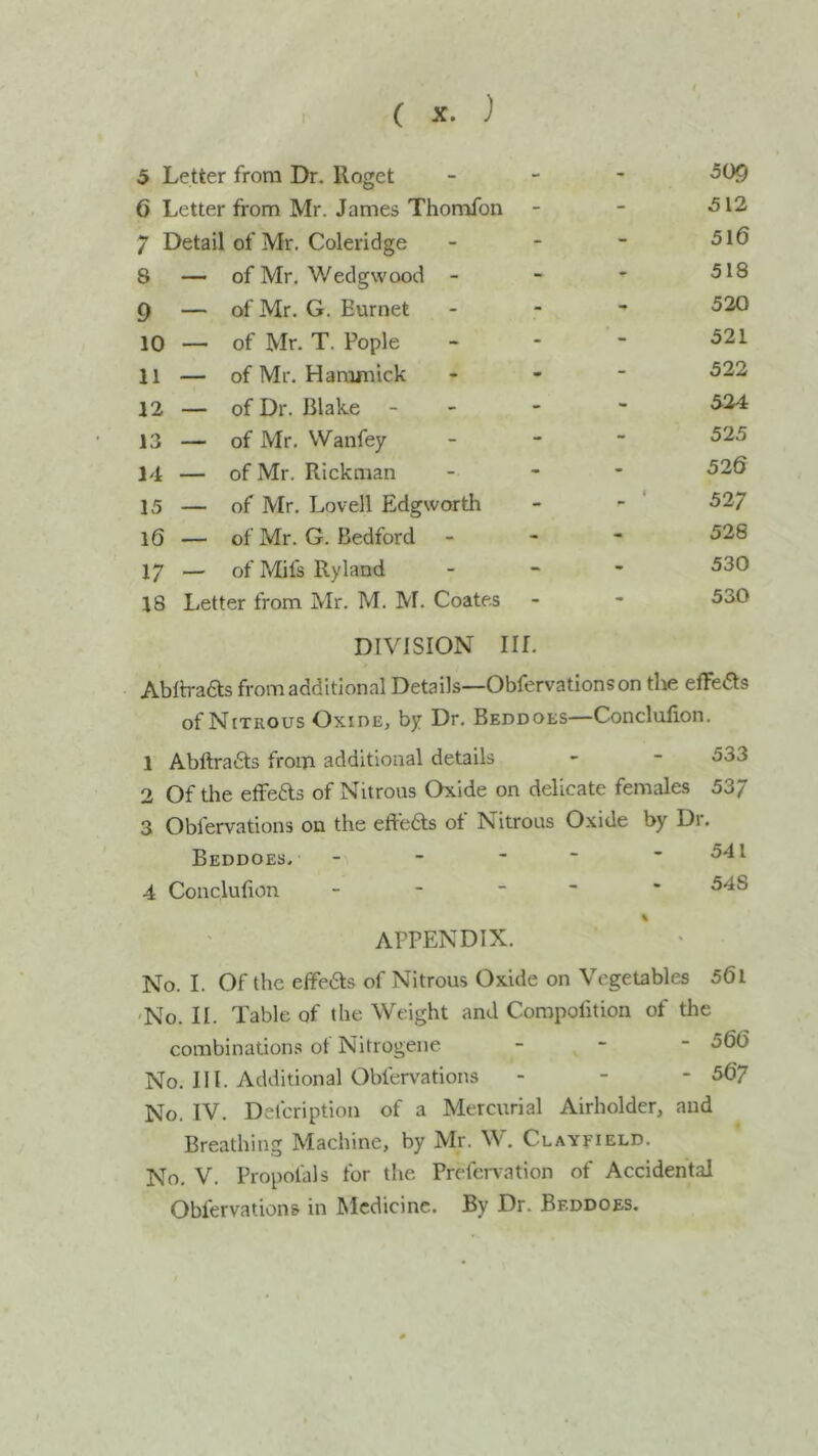 5 Letter from Dr. Roget - - 509 6 Letter from Mr. James Thomfon - - 512 7 Detail of Mr. Coleridge - - 516 8 — of Mr. Wedgwood - - - 518 9 — of Mr. G. Burnet - - 520 10 — of Mr. T. Pople - - 521 11 — of Mr. Hamjnick - - 522 12 — of Dr. Blake - - 524 13 — of Mr. Wanfey - - 525 14 — of Mr. Rickman - - 526 15 — of Mr. Lovell Edgworth - 4 527 16 — of Mr. G. Bedford - - 528 17 - of Mifs Ryland - - 530 18 Letter from Mr. M. M. Coates - - 530 DIVISION in. Ablh-aas from additional Details—Obfervations on the effeas of Nitrous Oxide, by Dr. Beddoes—Conclufion. 1 Abftraas from additional details - - 533 2 Of the effeas of Nitrous Oxide on delicate females 53/ 3 Obfervations on the effeas of Nitrous Oxide by Dr. Beddoes. - - ■ ~ - 541 4 Conclufion ----- 548 APPENDIX. No. I. Of the effeas of Nitrous Oxide on Vegetables 56l 'No. II. Table of the Weight and Compofition of the combinations of Nitrogene - - - 566 No. III. Additional Obfervations - - - 56? No. IV. Defcription of a Mercurial Airholder, and Breathing Machine, by Mr. W. Clayfield. No, V, Propofals for the Prefcivation of Accidental Obfervations in Medicine. By Dr. Beddoes.