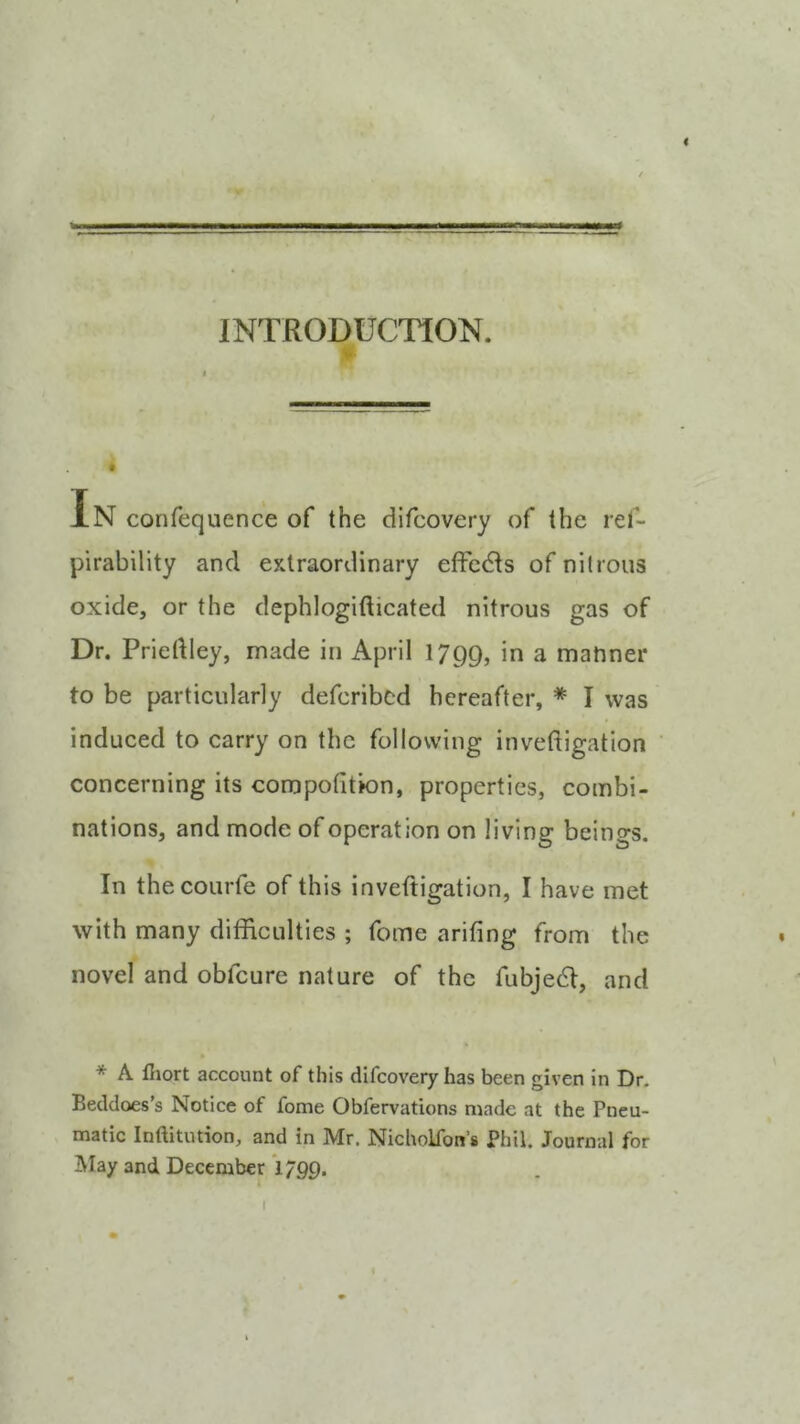 gi gjuwniT’,.r!ltB= INTRODUCTION. In confequence of the difcovery of the rel- pirability and extraordinary effects of nitrous oxide, or the dephlogifticated nitrous gas of Dr. Priedley, made in April 1799, a matiner to be particularly defcribcd hereafter, * I was induced to carry on the following invedigation concerning its coropofition, properties, combi- nations, and mode of operation on living beings. In thecourfe of this invedigation, I have met with many difficulties ; fome arifing from the novel and obfeure nature of the fubjedi, and * A lliort account of this difcovery has been given in Dr. Beddoes’s Notice of fome Obfervations made at the Pneu- matic Inftitution, and in Mr. Nicholfon’s Phil. Journal for May and December l/QQ. I