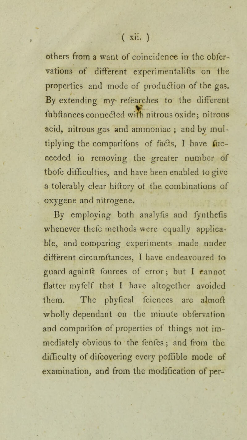 others from a want of coincidence in the obfer- vations of different experimentalifts on the properties and mode of j)rodu(Stion of the gas. extending m3^ refearches to the different yt fubftances connected with nitrous oxide; nitrous acid, nitrous gas and ammoniac ; and by mul- tiplying the companions of fadts, I have fuc- ceeded in removing the greater number of thofe difficulties, and have been enabled to give a tolerably clear hiftory of the combinations of . oxygene and nitrogene. By employing both analyfis and fynthefis whenever thefe methods were equally applica- ble, and comparing experiments made under different circumftances, I have endeavoured to guard againO: fources of error; but I cannot flatter myfclf that I have altogether avoided them. The pbyfical fciences are almoft wholly dependant on the minute obfervation and comparifon of properties of things not im- mediately obvious to the fenfes; and from the difficulty of difeovering every poffible mode of examination, and from the modification of per-