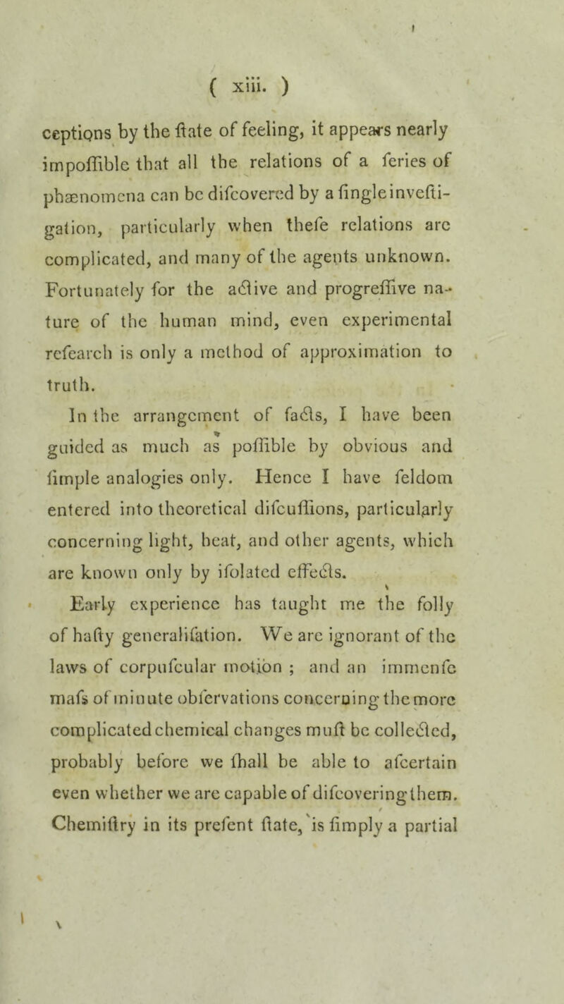 ( xiii. ) ceptigns by the ftate of feeling, it appears nearly impoflible that all the relations of a feries of phaenomcna can be difeovered by a tingleinvefli- galion, particularly when thefe relations arc complicated, and many of the agents unknown. Fortunately for the adlive and progretTive na- ture of the human mind, even experimental rcfearch is only a method of approximation to truth. In the arrangement of fa(Sls, I have been % guided as much as potiible by obvious and limple analogies only. Hence I have feldom entered into theoretical difeuffions, particularly concerning light, heat, and other agents, which are known only by ifolatcd effetfls. Early experience has taught me the folly of hafty generalifation. We arc ignorant of the laws of corpufcular motion ; and an immenfe niafs of minute obfervations concerning the more complicated chemical changes muft be colle61cd, probably before we lhall be able to afeertain even whether we arc capable of difeoveringthem. / Chemiftry in its prefent (late,'is limply a partial \ I